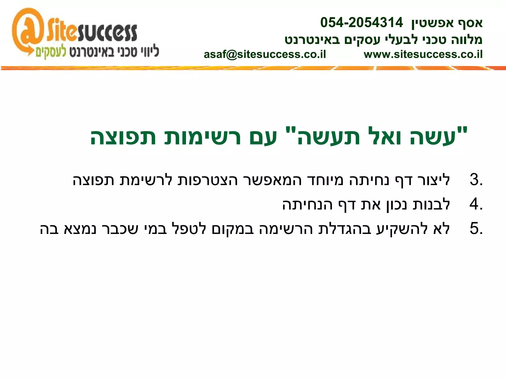 3.‫תפוצה‬ ‫לרשימת‬ ‫הצטרפות‬ ‫המאפשר‬ ‫מיוחד‬ ‫נחיתה‬ ‫דף‬ ‫ליצור‬
4.‫הנחיתה‬ ‫דף‬ ‫את‬ ‫נכון‬ ‫לבנות‬
5.‫בה‬ ‫נמצא‬ ‫שכבר‬ ‫במי‬ ‫לטפל‬ ‫במקום‬ ‫הרשימה‬ ‫בהגדלת‬ ‫להשקיע‬ ‫לא‬
‫אפשטין‬ ‫אסף‬054-2054314
‫באינטרנט‬ ‫עסקים‬ ‫לבעלי‬ ‫טכני‬ ‫מלווה‬
asaf@sitesuccess.co.il www.sitesuccess.co.il
‫תפוצה‬ ‫רשימות‬ ‫עם‬ "‫תעשה‬ ‫ואל‬ ‫"עשה‬
 