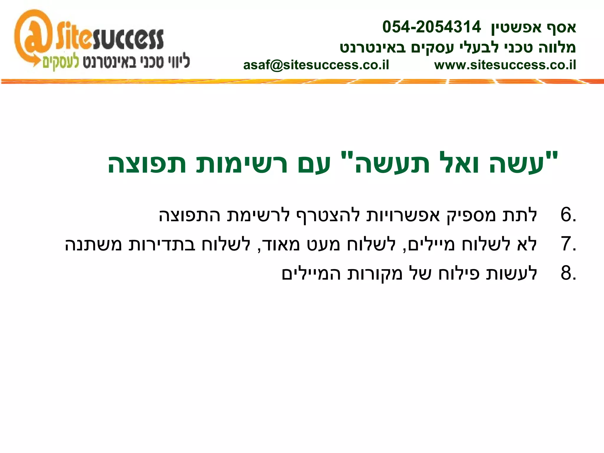 6.‫התפוצה‬ ‫לרשימת‬ ‫להצטרף‬ ‫אפשרויות‬ ‫מספיק‬ ‫לתת‬
7.‫משתנה‬ ‫בתדירות‬ ‫לשלוח‬ ,‫מאוד‬ ‫מעט‬ ‫לשלוח‬ ,‫מיילים‬ ‫לשלוח‬ ‫לא‬
8.‫המיילים‬ ‫מקורות‬ ‫של‬ ‫פילוח‬ ‫לעשות‬
‫אפשטין‬ ‫אסף‬054-2054314
‫באינטרנט‬ ‫עסקים‬ ‫לבעלי‬ ‫טכני‬ ‫מלווה‬
asaf@sitesuccess.co.il www.sitesuccess.co.il
‫תפוצה‬ ‫רשימות‬ ‫עם‬ "‫תעשה‬ ‫ואל‬ ‫"עשה‬
 