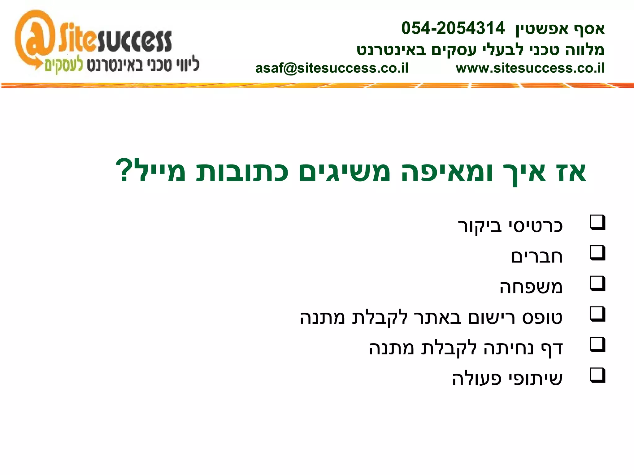 ?‫מייל‬ ‫כתובות‬ ‫משיגים‬ ‫ומאיפה‬ ‫איך‬ ‫אז‬
‫ביקור‬ ‫כרטיסי‬
‫חברים‬
‫משפחה‬
‫מתנה‬ ‫לקבלת‬ ‫באתר‬ ‫רישום‬ ‫טופס‬
‫מתנה‬ ‫לקבלת‬ ‫נחיתה‬ ‫דף‬
‫פעולה‬ ‫שיתופי‬
‫אפשטין‬ ‫אסף‬054-2054314
‫באינטרנט‬ ‫עסקים‬ ‫לבעלי‬ ‫טכני‬ ‫מלווה‬
asaf@sitesuccess.co.il www.sitesuccess.co.il
 