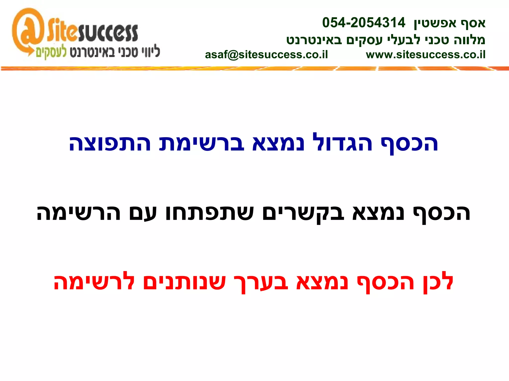 ‫התפוצה‬ ‫ברשימת‬ ‫נמצא‬ ‫הגדול‬ ‫הכסף‬
‫הרשימה‬ ‫עם‬ ‫שתפתחו‬ ‫בקשרים‬ ‫נמצא‬ ‫הכסף‬
‫לרשימה‬ ‫שנותנים‬ ‫בערך‬ ‫נמצא‬ ‫הכסף‬ ‫לכן‬
‫אפשטין‬ ‫אסף‬054-2054314
‫באינטרנט‬ ‫עסקים‬ ‫לבעלי‬ ‫טכני‬ ‫מלווה‬
asaf@sitesuccess.co.il www.sitesuccess.co.il
 