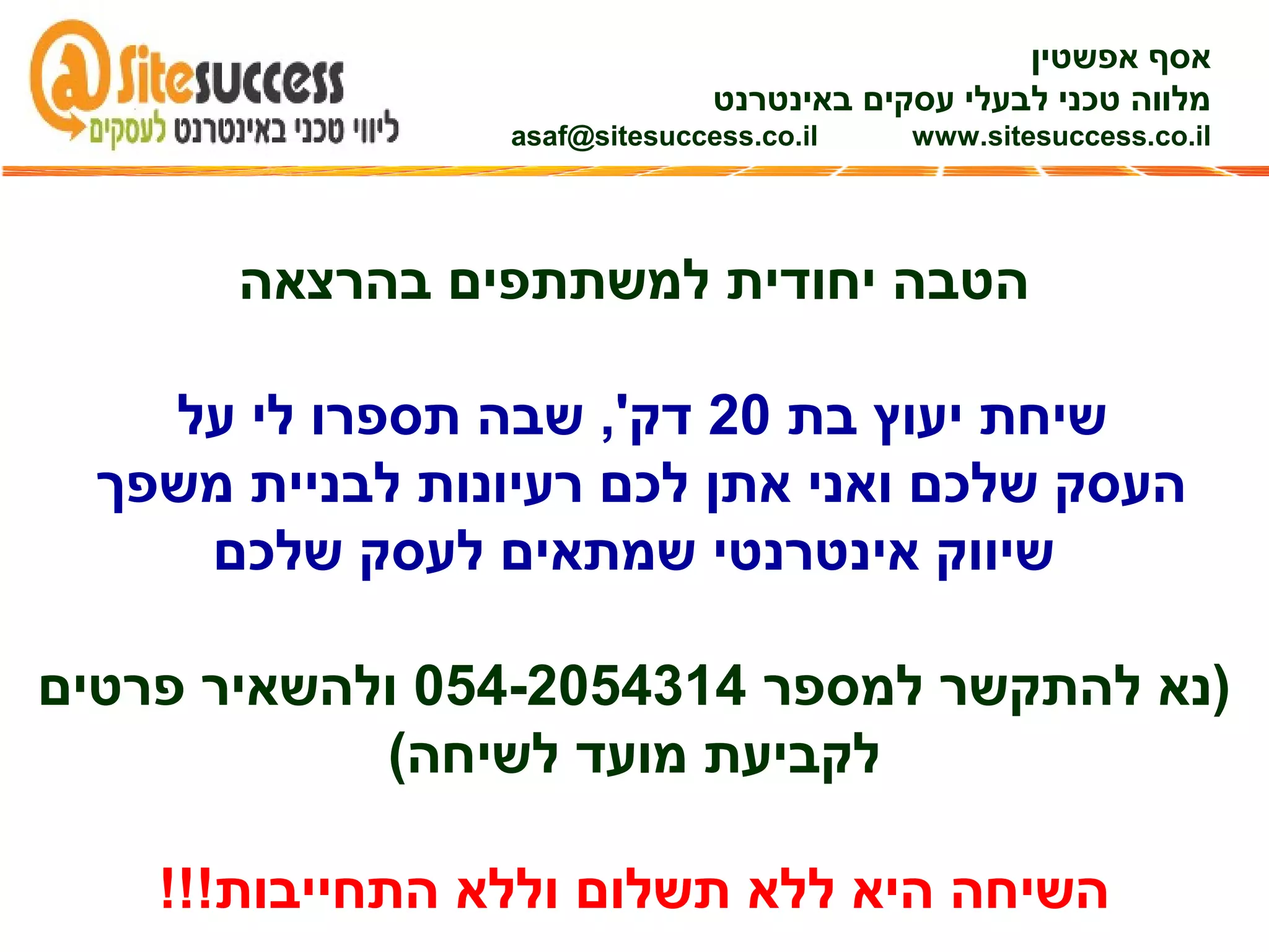 ‫אפשטין‬ ‫אסף‬
‫באינטרנט‬ ‫עסקים‬ ‫לבעלי‬ ‫טכני‬ ‫מלווה‬
asaf@sitesuccess.co.il www.sitesuccess.co.il
‫בהרצאה‬ ‫למשתתפים‬ ‫יחודית‬ ‫הטבה‬
‫בת‬ ‫יעוץ‬ ‫שיחת‬20‫על‬ ‫לי‬ ‫תספרו‬ ‫שבה‬ ,'‫דק‬
‫משפך‬ ‫לבניית‬ ‫רעיונות‬ ‫לכם‬ ‫אתן‬ ‫ואני‬ ‫שלכם‬ ‫העסק‬
‫שלכם‬ ‫לעסק‬ ‫שמתאים‬ ‫אינטרנטי‬ ‫שיווק‬
‫למספר‬ ‫להתקשר‬ ‫)נא‬054-2054314‫פרטים‬ ‫ולהשאיר‬
(‫לשיחה‬ ‫מועד‬ ‫לקביעת‬
!!!‫התחייבות‬ ‫וללא‬ ‫תשלום‬ ‫ללא‬ ‫היא‬ ‫השיחה‬
 