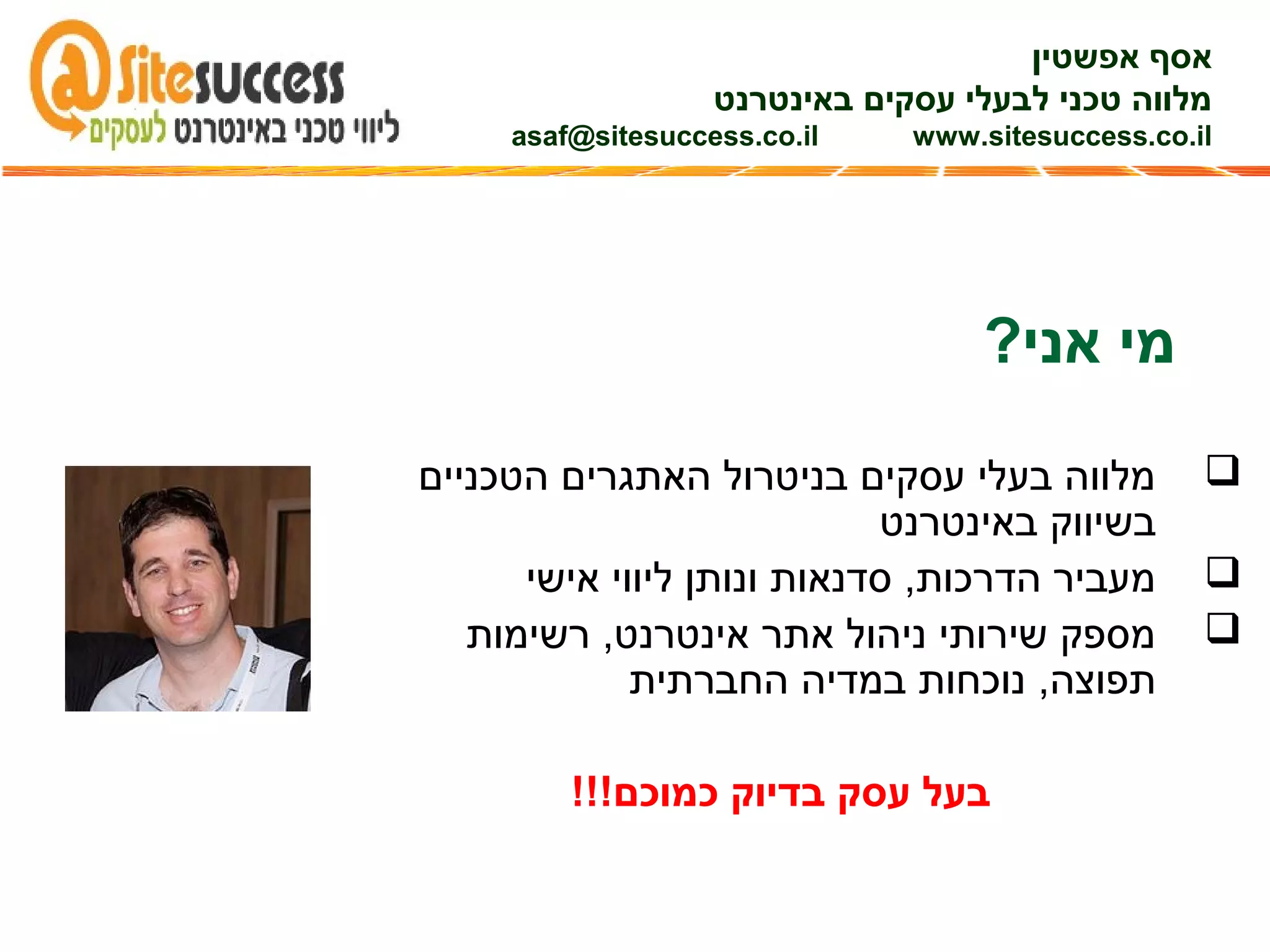 ‫הטכניים‬ ‫האתגרים‬ ‫בניטרול‬ ‫עסקים‬ ‫בעלי‬ ‫מלווה‬
‫באינטרנט‬ ‫בשיווק‬
‫אישי‬ ‫ליווי‬ ‫ונותן‬ ‫סדנאות‬ ,‫הדרכות‬ ‫מעביר‬
‫רשימות‬ ,‫אינטרנט‬ ‫אתר‬ ‫ניהול‬ ‫שירותי‬ ‫מספק‬
‫החברתית‬ ‫במדיה‬ ‫נוכחות‬ ,‫תפוצה‬
!!!‫כמוכם‬ ‫בדיוק‬ ‫עסק‬ ‫בעל‬
?‫אני‬ ‫מי‬
‫אפשטין‬ ‫אסף‬
‫באינטרנט‬ ‫עסקים‬ ‫לבעלי‬ ‫טכני‬ ‫מלווה‬
asaf@sitesuccess.co.il www.sitesuccess.co.il
 