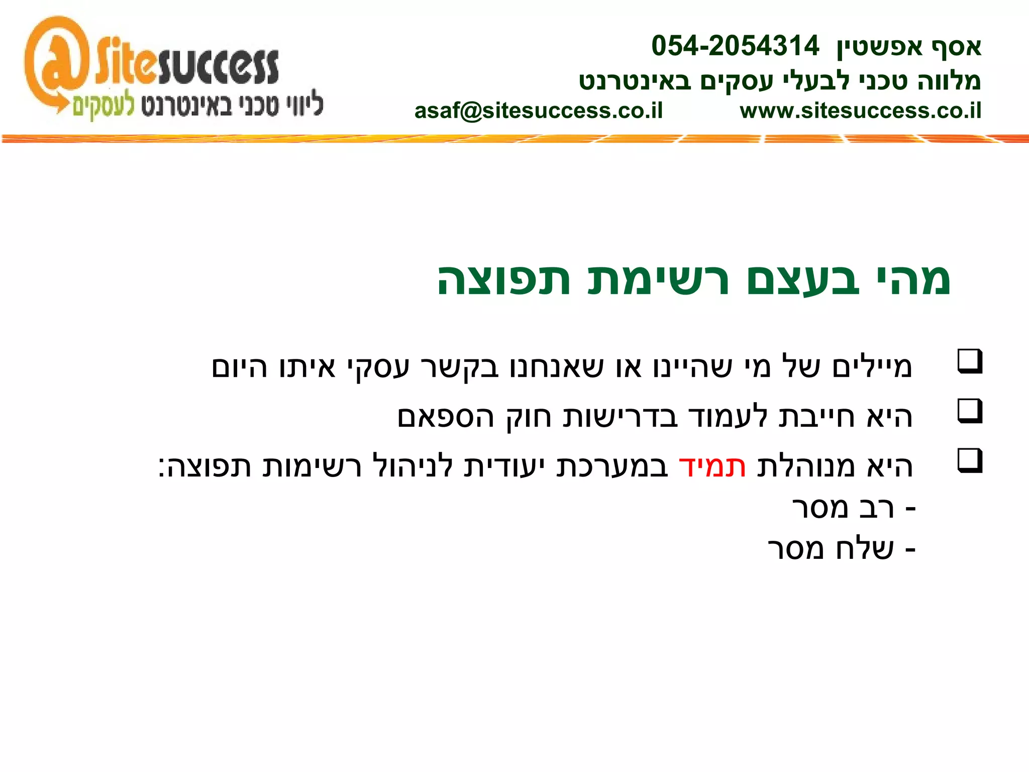 ‫תפוצה‬ ‫רשימת‬ ‫בעצם‬ ‫מהי‬
‫היום‬ ‫איתו‬ ‫עסקי‬ ‫בקשר‬ ‫שאנחנו‬ ‫או‬ ‫שהיינו‬ ‫מי‬ ‫של‬ ‫מיילים‬
‫הספאם‬ ‫חוק‬ ‫בדרישות‬ ‫לעמוד‬ ‫חייבת‬ ‫היא‬
‫מנוהלת‬ ‫היא‬‫תמיד‬:‫תפוצה‬ ‫רשימות‬ ‫לניהול‬ ‫יעודית‬ ‫במערכת‬
‫מסר‬ ‫רב‬ -
‫מסר‬ ‫שלח‬ -
‫אפשטין‬ ‫אסף‬054-2054314
‫באינטרנט‬ ‫עסקים‬ ‫לבעלי‬ ‫טכני‬ ‫מלווה‬
asaf@sitesuccess.co.il www.sitesuccess.co.il
 