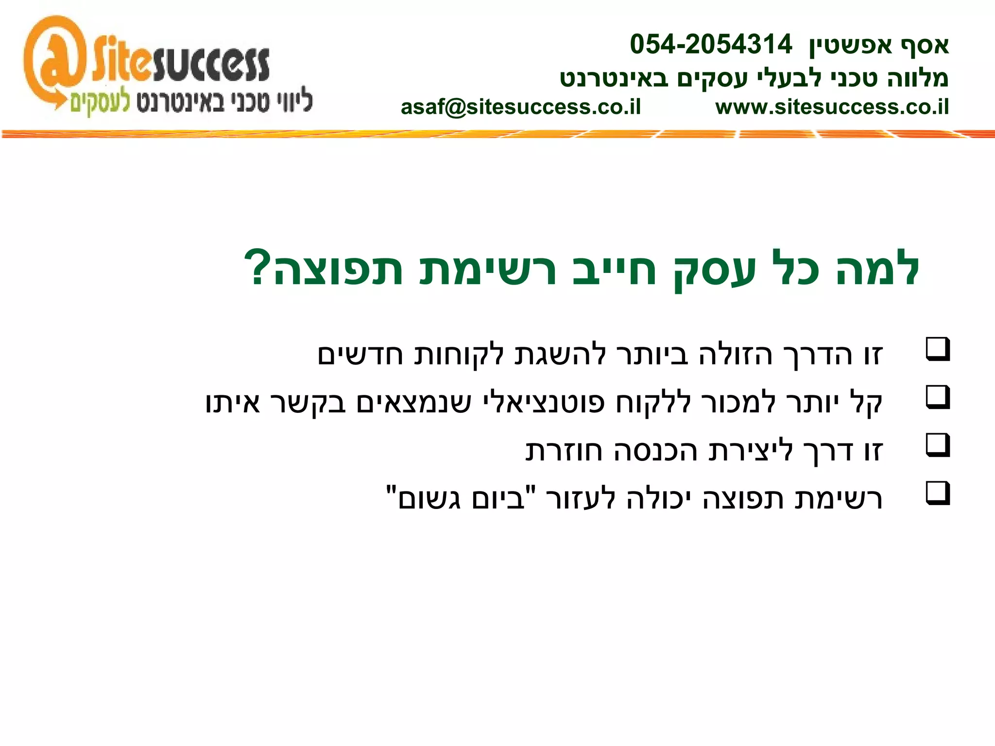 ?‫תפוצה‬ ‫רשימת‬ ‫חייב‬ ‫עסק‬ ‫כל‬ ‫למה‬
‫חדשים‬ ‫לקוחות‬ ‫להשגת‬ ‫ביותר‬ ‫הזולה‬ ‫הדרך‬ ‫זו‬
‫איתו‬ ‫בקשר‬ ‫שנמצאים‬ ‫פוטנציאלי‬ ‫ללקוח‬ ‫למכור‬ ‫יותר‬ ‫קל‬
‫חוזרת‬ ‫הכנסה‬ ‫ליצירת‬ ‫דרך‬ ‫זו‬
"‫גשום‬ ‫"ביום‬ ‫לעזור‬ ‫יכולה‬ ‫תפוצה‬ ‫רשימת‬
‫אפשטין‬ ‫אסף‬054-2054314
‫באינטרנט‬ ‫עסקים‬ ‫לבעלי‬ ‫טכני‬ ‫מלווה‬
asaf@sitesuccess.co.il www.sitesuccess.co.il
 
