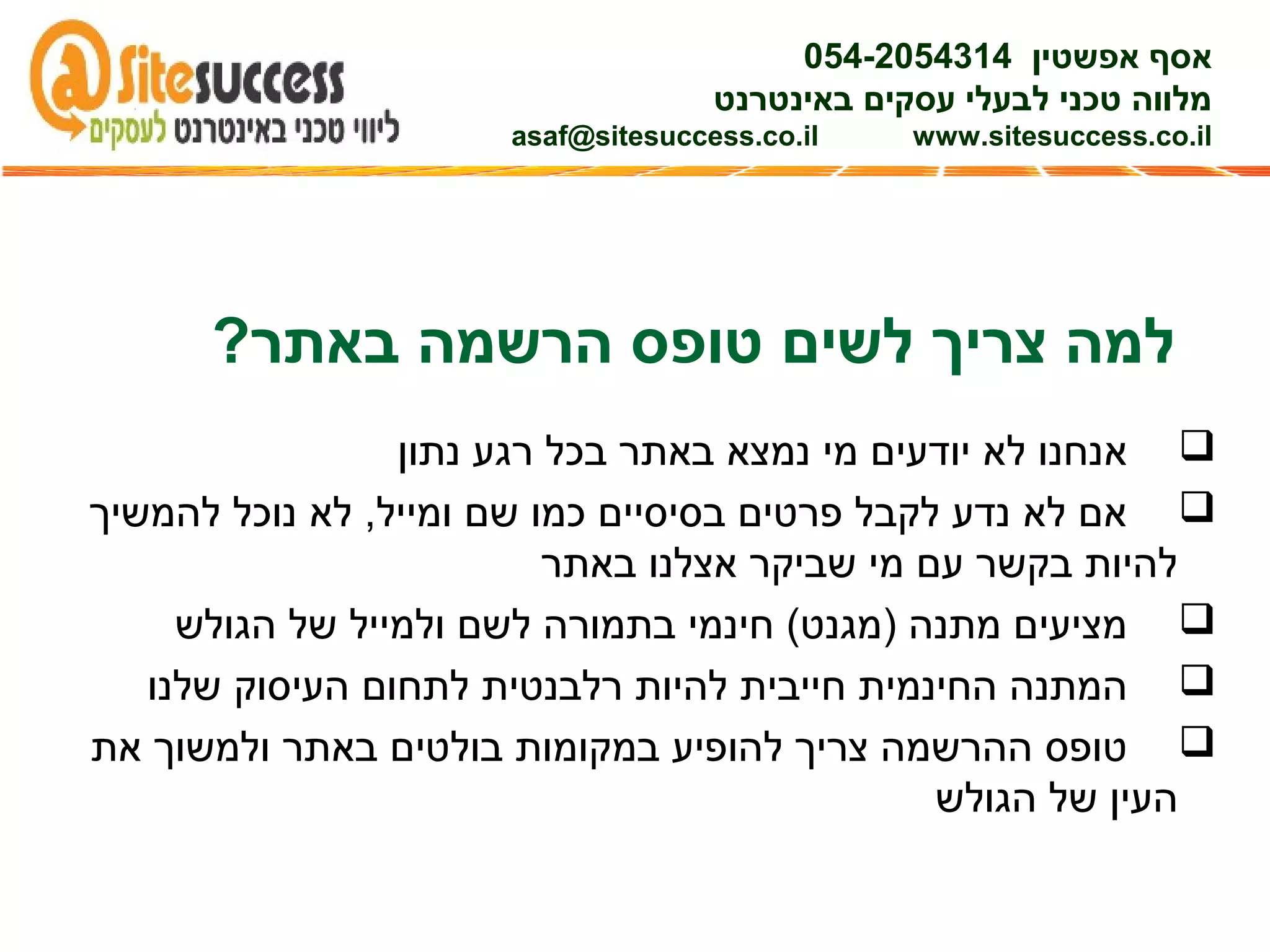 ?‫באתר‬ ‫הרשמה‬ ‫טופס‬ ‫לשים‬ ‫צריך‬ ‫למה‬
‫נתון‬ ‫רגע‬ ‫בכל‬ ‫באתר‬ ‫נמצא‬ ‫מי‬ ‫יודעים‬ ‫לא‬ ‫אנחנו‬
‫להמשיך‬ ‫נוכל‬ ‫לא‬ ,‫ומייל‬ ‫שם‬ ‫כמו‬ ‫בסיסיים‬ ‫פרטים‬ ‫לקבל‬ ‫נדע‬ ‫לא‬ ‫אם‬
‫באתר‬ ‫אצלנו‬ ‫שביקר‬ ‫מי‬ ‫עם‬ ‫בקשר‬ ‫להיות‬
‫הגולש‬ ‫של‬ ‫ולמייל‬ ‫לשם‬ ‫בתמורה‬ ‫חינמי‬ (‫)מגנט‬ ‫מתנה‬ ‫מציעים‬
‫שלנו‬ ‫העיסוק‬ ‫לתחום‬ ‫רלבנטית‬ ‫להיות‬ ‫חייבית‬ ‫החינמית‬ ‫המתנה‬
‫את‬ ‫ולמשוך‬ ‫באתר‬ ‫בולטים‬ ‫במקומות‬ ‫להופיע‬ ‫צריך‬ ‫ההרשמה‬ ‫טופס‬
‫הגולש‬ ‫של‬ ‫העין‬
‫אפשטין‬ ‫אסף‬054-2054314
‫באינטרנט‬ ‫עסקים‬ ‫לבעלי‬ ‫טכני‬ ‫מלווה‬
asaf@sitesuccess.co.il www.sitesuccess.co.il
 