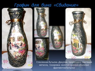 Графин для вина «Свидание»
Стеклянная бутылка. Декупаж, прорисовка, имитация
металла, тонировка золотой краской объемных
фрагментов бутылки
 