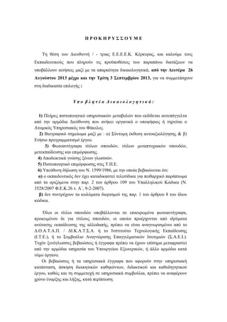 Π Ρ Ο Κ Η Ρ Υ Σ Σ Ο Υ Μ Ε
Τη θέση του Διευθυντή / - τριας Ε.Ε.Ε.Ε.Κ. Κέρκυρας, και καλούμε τους
Εκπαιδευτικούς που πληρούν τις προϋποθέσεις των παραπάνω διατάξεων να
υποβάλλουν αιτήσεις μαζί με τα απαραίτητα δικαιολογητικά, από την Δευτέρα 26
Αυγούστου 2013 μέχρι και την Τρίτη 3 Σεπτεμβρίου 2013, για να συμμετάσχουν
στη διαδικασία επιλογής :
Υ π ο β λ η τ έ α Δ ι κ α ι ο λ ο γ η τ ι κ ά :
1) Πλήρες πιστοποιητικό υπηρεσιακών μεταβολών που εκδίδεται αυτεπάγγελτα
από την αρμόδια Διεύθυνση που ανήκει οργανικά ο υποψήφιος ή τηρείται ο
Ατομικός Υπηρεσιακός του Φάκελος.
2) Βιογραφικό σημείωμα μαζί με : α) Σύντομη έκθεση αυτοαξιολόγησης & β)
Ετήσιο προγραμματισμό έργου.
3) Φωτοαντίγραφα τίτλων σπουδών, τίτλων μεταπτυχιακών σπουδών,
μετεκπαίδευσης και επιμόρφωσης.
4) Αποδεικτικά γνώσης ξένων γλωσσών.
5) Πιστοποιητικό επιμόρφωσης στις Τ.Π.Ε.
6) Υπεύθυνη δήλωση του Ν. 1599/1986, με την οποία βεβαιώνεται ότι:
α) ο εκπαιδευτικός δεν έχει καταδικαστεί τελεσίδικα για πειθαρχικό παράπτωμα
από τα οριζόμενα στην παρ. 2 του άρθρου 109 του Υπαλληλικού Κώδικα (Ν.
3528/2007 Φ.Ε.Κ.26 τ. Α΄, 9-2-2007).
β) δεν συντρέχουν τα κωλύματα διορισμού της παρ. 1 του άρθρου 8 του ίδιου
κώδικα.
Όλοι οι τίτλοι σπουδών υποβάλλονται σε επικυρωμένα φωτοαντίγραφα,
προκειμένου δε για τίτλους σπουδών, οι οποίοι προέρχονται από ιδρύματα
ανώτατης εκπαίδευσης της αλλοδαπής, πρέπει να είναι αναγνωρισμένοι από το
Δ.Ο.Α.Τ.Α.Π. / ΔΙ.Κ.Α.Τ.Σ.Α. ή το Ινστιτούτο Τεχνολογικής Εκπαίδευσης
(Ι.Τ.Ε.), ή το Συμβούλιο Αναγνώρισης Επαγγελματικών Ισοτιμιών (Σ.Α.Ε.Ι.).
Τυχόν ξενόγλωσσες βεβαιώσεις ή έγγραφα πρέπει να έχουν επίσημα μεταφραστεί
από την αρμόδια υπηρεσία του Υπουργείου Εξωτερικών, ή άλλο αρμόδιο κατά
νόμο όργανο.
Οι βεβαιώσεις ή τα υπηρεσιακά έγγραφα που αφορούν στην υπηρεσιακή
κατάσταση, άσκηση διοικητικών καθηκόντων, διδακτικού και καθοδηγητικού
έργου, καθώς και τη συμμετοχή σε υπηρεσιακά συμβούλια, πρέπει να αναφέρουν
χρόνο έναρξης και λήξης, κατά περίπτωση.
 