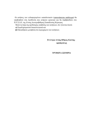 Οι αιτήσεις των ενδιαφερομένων εκπαιδευτικών (επισυνάπτεται υπόδειγμα) θα
υποβληθούν στη Διεύθυνση που ανήκουν οργανικά και θα διαβιβασθούν στο
Π.Υ.Σ.Δ.Ε. της Δ/νσης Δευτεροβάθμιας Εκπαίδευσης Κέρκυρας.
Μετά τη λήξη της προθεσμίας υποβολής των αιτήσεων, δεν γίνονται δεκτά:
α) Συμπληρωματικά δικαιολογητικά και
β) Οποιαδήποτε μεταβολή στο περιεχόμενο των αιτήσεων.
Η Δ/ντρια Δ/νσης Β/θμιας Εκπ/σης
ΚΕΡΚΥΡΑΣ
ΤΡΥΦΩΝΑ ΣΩΤΗΡΙΑ
 