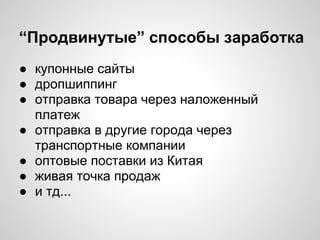 “Продвинутые” способы заработка
● купонные сайты
● дропшиппинг
● отправка товара через наложенный
платеж
● отправка в другие города через
транспортные компании
● оптовые поставки из Китая
● живая точка продаж
● и тд...
 
