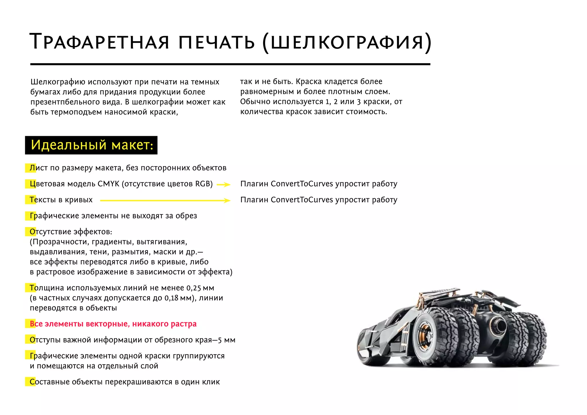 Идеальный макет:
Плагин ConvertToCurves упростит работу
Плагин ConvertToCurves упростит работу
Лист по размеру макета, без посторонних объектов
Цветовая модель СMYK (отсутствие цветов RGB)
Тексты в кривых
Графические элементы не выходят за обрез
Отсутствие эффектов:
(Прозрачности, градиенты, вытягивания,
выдавливания, тени, размытия, маски и др.—
все эффекты переводятся либо в кривые, либо
в растровое изображение в зависимости от эффекта)
Толщина используемых линий не менее 0,25 мм
(в частных случаях допускается до 0,18 мм), линии
переводятся в объекты
Все элементы векторные, никакого растра
Отступы важной информации от обрезного края—5 мм
Графические элементы одной краски группируются
и помещаются на отдельный слой
Составные объекты перекрашиваются в один клик
Шелкографию используют при печати на темных
бумагах либо для придания продукции более
презентпбельного вида. В шелкографии может как
быть термоподъем наносимой краски,
так и не быть. Краска кладется более
равномерным и более плотным слоем.
Обычно используется 1, 2 или 3 краски, от
количества красок зависит стоимость.
Трафаретная печать (шелкография)
 