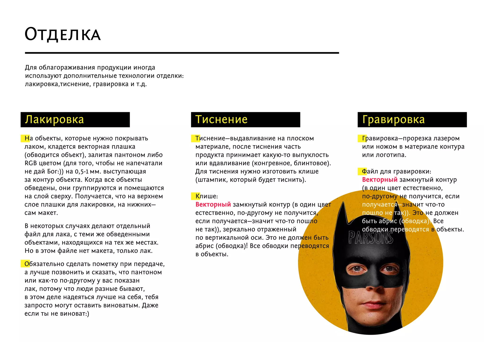 На объекты, которые нужно покрывать
лаком, кладется векторная плашка
(обводится объект), залитая пантоном либо
RGB цветом (для того, чтобы не напечатали
не дай Бог:)) на ­0,5-1 мм. выступающая
за контур объекта. Когда все объекты
обведены, они группируются и помещаются
на слой сверху. Получается, что на верхнем
слое плашки для лакировки, на нижних—
сам макет.
В некоторых случаях делают отдельный
файл для лака, с теми же обведенными
объектами, находящихся на тех же местах.
Но в этом файле нет макета, только лак.
Обязательно сделать пометку при передаче,
а лучше позвонить и сказать, что пантоном
или как-то ­по-другому у вас показан
лак, потому что люди разные бывают,
в этом деле надеяться лучше на себя, тебя
запросто могут оставить виноватым. Даже
если ты не виноват:)
Лакировка Тиснение Гравировка
Для облагораживания продукции иногда
используют дополнительные технологии отделки:
лакировка,тиснение, гравировка и т.д.
Отделка
Тиснение—выдавливание на плоском
материале, после тиснения часть
продукта принимает какую-то выпуклость
или вдавливание (конгревное, блинтовое).
Для тиснения нужно изготовить клише
(штампик, который будет тиснить).
Клише:
Векторный замкнутый контур (в один цвет
естественно, по-другому не получится,
если получается—значит что-то пошло
не так)), зеркально отраженный
по вертикальной оси. Это не должен быть
абрис (обводка)! Все обводки переводятся
в объекты.
Гравировка—прорезка лазером
или ножом в материале контура
или логотипа.
Файл для гравировки:
Векторный замкнутый контур
(в один цвет естественно,
­по-другому не получится, если
получается—значит что-то
пошло не так)). Это не должен
быть абрис (обводка)! Все
обводки переводятся в объекты.
 