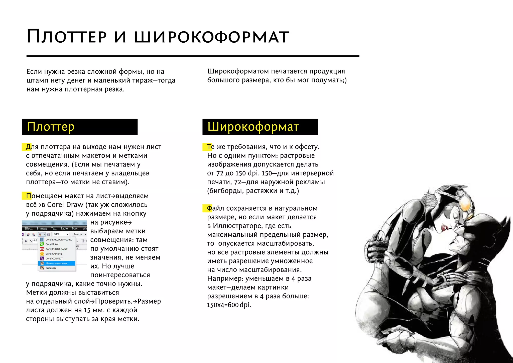 Для плоттера на выходе нам нужен лист
с отпечатанным макетом и метками
совмещения. (Если мы печатаем у
себя, но если печатаем у владельцев
плоттера—то метки не ставим).
Помещаем макет на лист→выделяем
всё→в Corel Draw (так уж сложилось
у подрядчика) нажимаем на кнопку
на рисунке→
выбираем метки
совмещения: там
по умолчанию стоят
значения, не меняем
их. Но лучше
поинтересоваться
у подрядчика, какие точно нужны.
Метки должны выставиться
на отдельный слой→Проверить.→Размер
листа должен на 15 мм. с каждой
стороны выступать за края метки.
Плоттер Широкоформат
Если нужна резка сложной формы, но на
штамп нету денег и маленький тираж—тогда
нам нужна плоттерная резка.
Широкоформатом печатается продукция
большого размера, кто бы мог подумать;)
Плоттер и широкоформат
Те же требования, что и к офсету.
Но с одним пунктом: растровые
изображения допускается делать
от 72 до 150 dpi. 150—для интерьерной
печати, 72—для наружной рекламы
(бигборды, растяжки и т.д.)
Файл сохраняется в натуральном
размере, но если макет делается
в Иллюстраторе, где есть
максимальный предельный размер,
то  опускается масштабировать,
но все растровые элементы должны
иметь разрешение умноженное
на число масштабирования.
Например: уменьшаем в 4 раза
макет—делаем картинки
разрешением в 4 раза больше:
150х4=600   dpi.
 