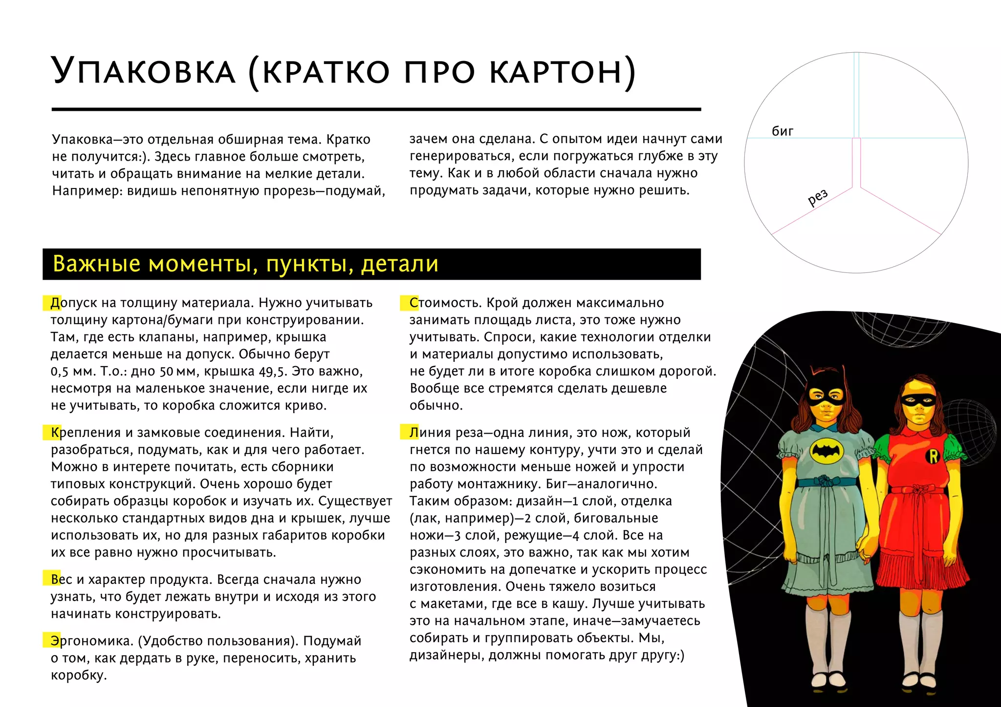 Допуск на толщину материала. Нужно учитывать
толщину картона/бумаги при конструировании.
Там, где есть клапаны, например, крышка
делается меньше на допуск. Обычно берут
0,5 мм. Т.о.: дно 50 мм, крышка 49,5. Это важно,
несмотря на маленькое значение, если нигде их
не учитывать, то коробка сложится криво.
Крепления и замковые соединения. Найти,
разобраться, подумать, как и для чего работает.
Можно в интерете почитать, есть сборники
типовых конструкций. Очень хорошо будет
собирать образцы коробок и изучать их. Существует
несколько стандартных видов дна и крышек, лучше
использовать их, но для разных габаритов коробки
их все равно нужно просчитывать.
Вес и характер продукта. Всегда сначала нужно
узнать, что будет лежать внутри и исходя из этого
начинать конструировать.
Эргономика. (Удобство пользования). Подумай
о том, как дердать в руке, переносить, хранить
коробку.
Стоимость. Крой должен максимально
занимать площадь листа, это тоже нужно
учитывать. Спроси, какие технологии отделки
и материалы допустимо использовать,
не будет ли в итоге коробка слишком дорогой.
Вообще все стремятся сделать дешевле
обычно.
Линия реза—одна линия, это нож, который
гнется по нашему контуру, учти это и сделай
по возможности меньше ножей и упрости
работу монтажнику. Биг—аналогично.
Таким образом: дизайн—1 слой, отделка
(лак, например)—2 слой, биговальные
ножи—3 слой, режущие—4 слой. Все на
разных слоях, это важно, так как мы хотим
сэкономить на допечатке и ускорить процесс
изготовления. Очень тяжело возиться
с макетами, где все в кашу. Лучше учитывать
это на начальном этапе, иначе—замучаетесь
собирать и группировать объекты. Мы,
дизайнеры, должны помогать друг другу:)
Важные моменты, пункты, детали
Упаковка—это отдельная обширная тема. Кратко
не получится:). Здесь главное больше смотреть,
читать и обращать внимание на мелкие детали.
Например: видишь непонятную прорезь—подумай,
зачем она сделана. С опытом идеи начнут сами
генерироваться, если погружаться глубже в эту
тему. Как и в любой области сначала нужно
продумать задачи, которые нужно решить.
Упаковка (кратко про картон)
рез
биг
 