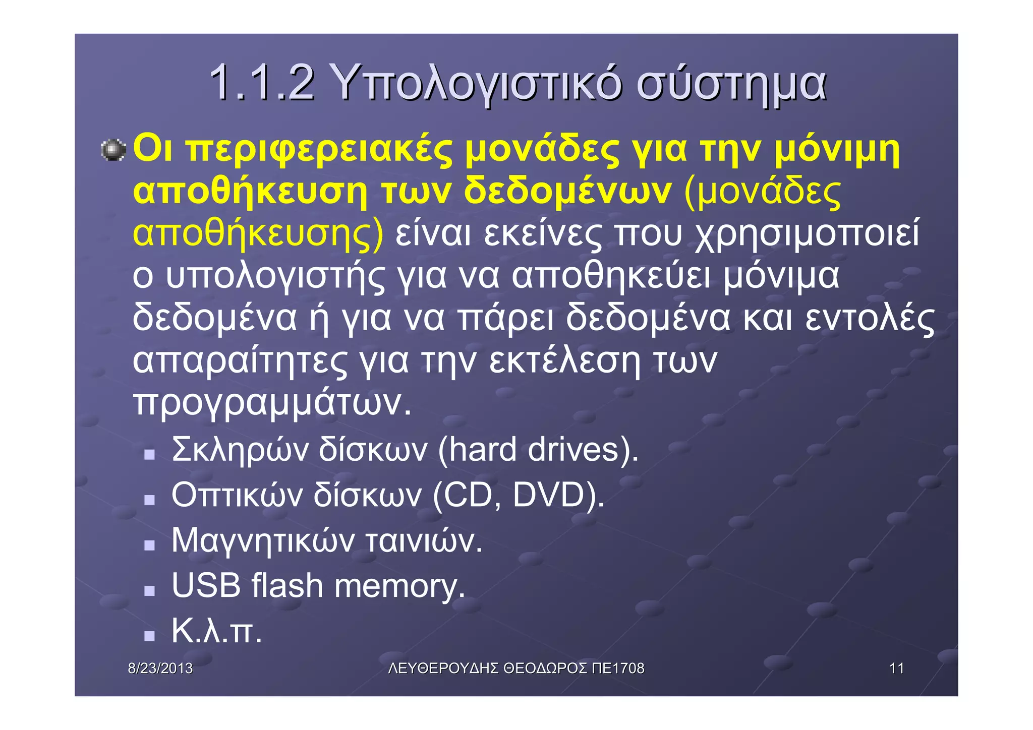 11118/23/20138/23/2013 ΛΕΥΘΕΡΟΥΔΗΣΛΕΥΘΕΡΟΥΔΗΣ ΘΕΟΔΩΡΟΣΘΕΟΔΩΡΟΣ ΠΕΠΕ17081708
1.1.21.1.2 ΥπολογιστικόΥπολογιστικό σύστημασύστημα
Οι περιφερειακές μονάδες για την μόνιμη
αποθήκευση των δεδομένων (μονάδες
αποθήκευσης) είναι εκείνες που χρησιμοποιεί
ο υπολογιστής για να αποθηκεύει μόνιμα
δεδομένα ή για να πάρει δεδομένα και εντολές
απαραίτητες για την εκτέλεση των
προγραμμάτων.
n Σκληρών δίσκων (hard drives).
n Οπτικών δίσκων (CD, DVD).
n Μαγνητικών ταινιών.
n USB flash memory.
n Κ.λ.π.
 