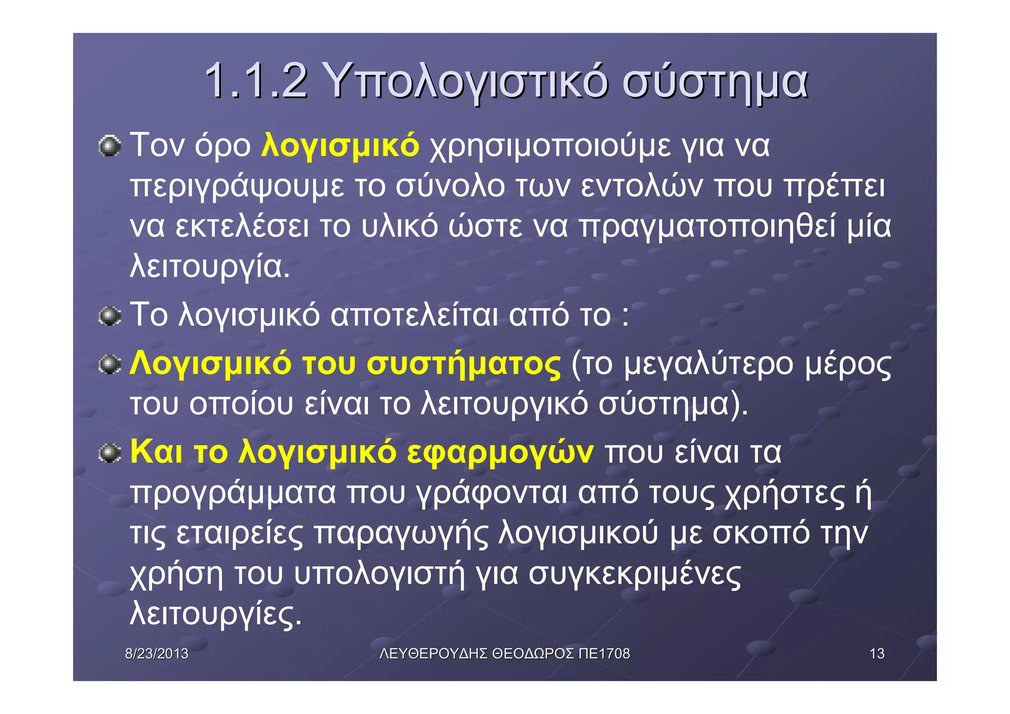 13138/23/20138/23/2013 ΛΕΥΘΕΡΟΥΔΗΣΛΕΥΘΕΡΟΥΔΗΣ ΘΕΟΔΩΡΟΣΘΕΟΔΩΡΟΣ ΠΕΠΕ17081708
1.1.21.1.2 ΥπολογιστικόΥπολογιστικό σύστημασύστημα
Τον όρο λογισμικό χρησιμοποιούμε για να
περιγράψουμε το σύνολο των εντολών που πρέπει
να εκτελέσει το υλικό ώστε να πραγματοποιηθεί μία
λειτουργία.
Το λογισμικό αποτελείται από το :
Λογισμικό του συστήματος (το μεγαλύτερο μέρος
του οποίου είναι το λειτουργικό σύστημα).
Και το λογισμικό εφαρμογών που είναι τα
προγράμματα που γράφονται από τους χρήστες ή
τις εταιρείες παραγωγής λογισμικού με σκοπό την
χρήση του υπολογιστή για συγκεκριμένες
λειτουργίες.
 