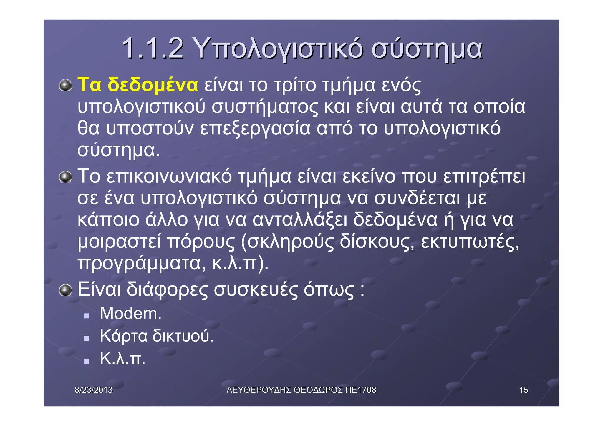 15158/23/20138/23/2013 ΛΕΥΘΕΡΟΥΔΗΣΛΕΥΘΕΡΟΥΔΗΣ ΘΕΟΔΩΡΟΣΘΕΟΔΩΡΟΣ ΠΕΠΕ17081708
1.1.21.1.2 ΥπολογιστικόΥπολογιστικό σύστημασύστημα
Τα δεδομένα είναι το τρίτο τμήμα ενός
υπολογιστικού συστήματος και είναι αυτά τα οποία
θα υποστούν επεξεργασία από το υπολογιστικό
σύστημα.
Το επικοινωνιακό τμήμα είναι εκείνο που επιτρέπει
σε ένα υπολογιστικό σύστημα να συνδέεται με
κάποιο άλλο για να ανταλλάξει δεδομένα ή για να
μοιραστεί πόρους (σκληρούς δίσκους, εκτυπωτές,
προγράμματα, κ.λ.π).
Είναι διάφορες συσκευές όπως :
n Modem.
n Κάρτα δικτυού.
n Κ.λ.π.
 
