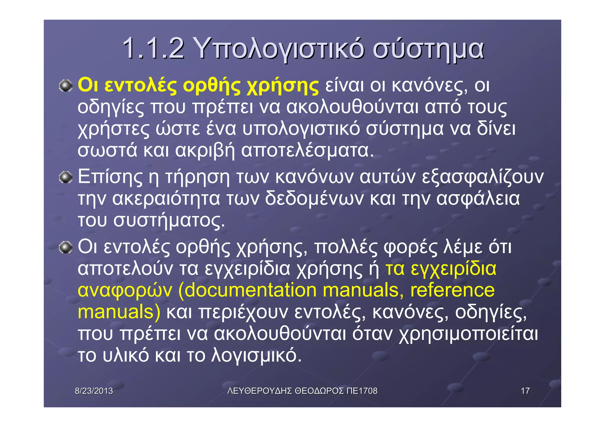 17178/23/20138/23/2013 ΛΕΥΘΕΡΟΥΔΗΣΛΕΥΘΕΡΟΥΔΗΣ ΘΕΟΔΩΡΟΣΘΕΟΔΩΡΟΣ ΠΕΠΕ17081708
1.1.21.1.2 ΥπολογιστικόΥπολογιστικό σύστημασύστημα
Οι εντολές ορθής χρήσης είναι οι κανόνες, οι
οδηγίες που πρέπει να ακολουθούνται από τους
χρήστες ώστε ένα υπολογιστικό σύστημα να δίνει
σωστά και ακριβή αποτελέσματα.
Επίσης η τήρηση των κανόνων αυτών εξασφαλίζουν
την ακεραιότητα των δεδομένων και την ασφάλεια
του συστήματος.
Οι εντολές ορθής χρήσης, πολλές φορές λέμε ότι
αποτελούν τα εγχειρίδια χρήσης ή τα εγχειρίδια
αναφορών (documentation manuals, reference
manuals) και περιέχουν εντολές, κανόνες, οδηγίες,
που πρέπει να ακολουθούνται όταν χρησιμοποιείται
το υλικό και το λογισμικό.
 