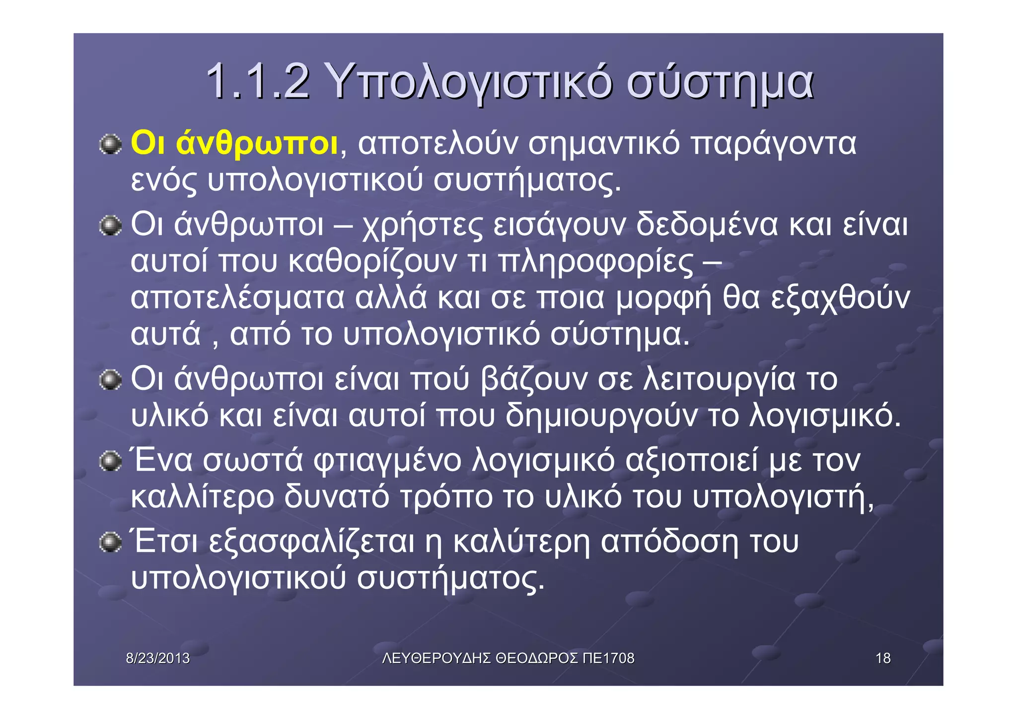 18188/23/20138/23/2013 ΛΕΥΘΕΡΟΥΔΗΣΛΕΥΘΕΡΟΥΔΗΣ ΘΕΟΔΩΡΟΣΘΕΟΔΩΡΟΣ ΠΕΠΕ17081708
1.1.21.1.2 ΥπολογιστικόΥπολογιστικό σύστημασύστημα
Οι άνθρωποι, αποτελούν σημαντικό παράγοντα
ενός υπολογιστικού συστήματος.
Οι άνθρωποι – χρήστες εισάγουν δεδομένα και είναι
αυτοί που καθορίζουν τι πληροφορίες –
αποτελέσματα αλλά και σε ποια μορφή θα εξαχθούν
αυτά , από το υπολογιστικό σύστημα.
Οι άνθρωποι είναι πού βάζουν σε λειτουργία το
υλικό και είναι αυτοί που δημιουργούν το λογισμικό.
Ένα σωστά φτιαγμένο λογισμικό αξιοποιεί με τον
καλλίτερο δυνατό τρόπο το υλικό του υπολογιστή,
Έτσι εξασφαλίζεται η καλύτερη απόδοση του
υπολογιστικού συστήματος.
 