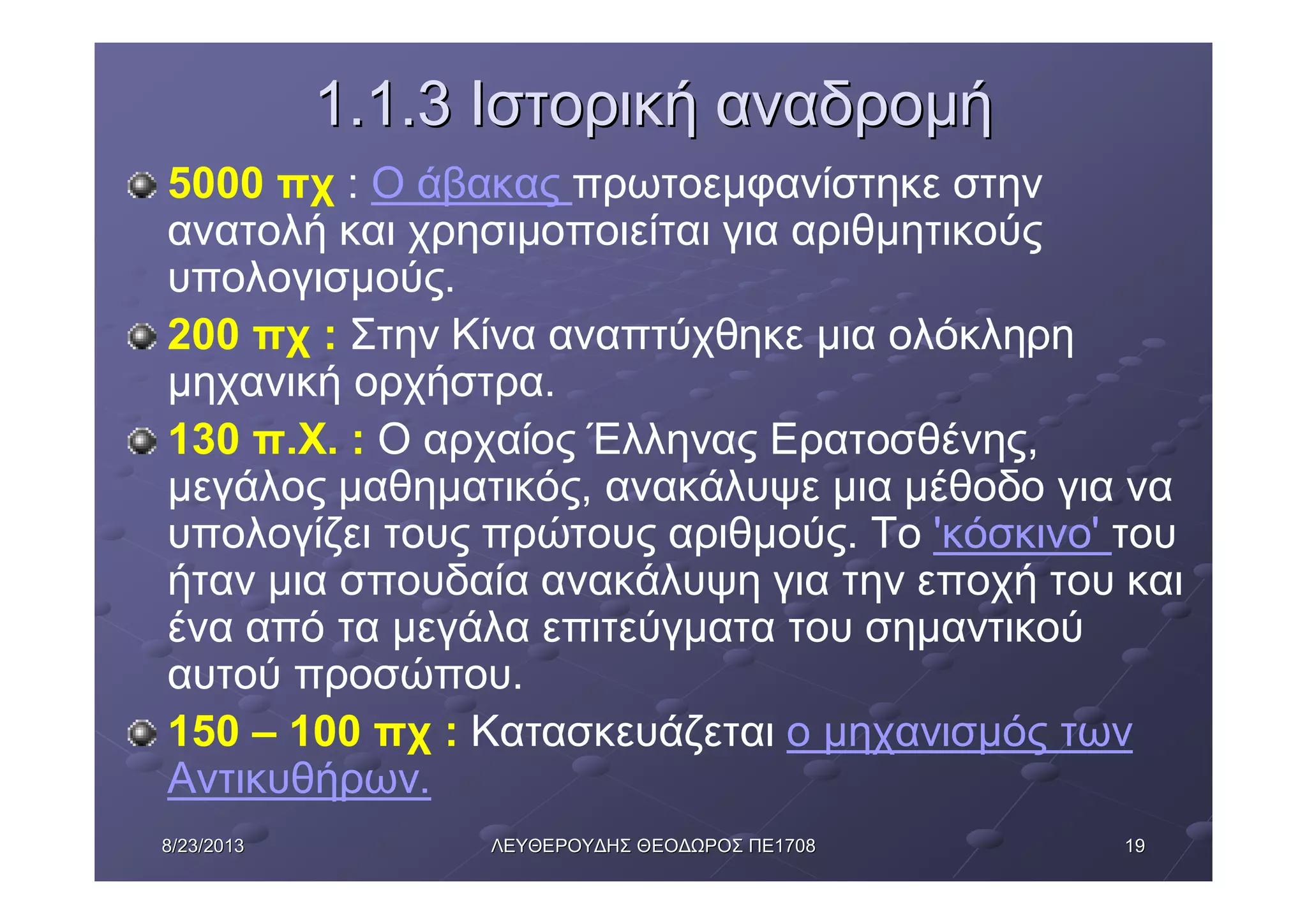 19198/23/20138/23/2013 ΛΕΥΘΕΡΟΥΔΗΣΛΕΥΘΕΡΟΥΔΗΣ ΘΕΟΔΩΡΟΣΘΕΟΔΩΡΟΣ ΠΕΠΕ17081708
1.1.31.1.3 ΙστορικήΙστορική αναδρομήαναδρομή
5000 πχ : Ο άβακας πρωτοεμφανίστηκε στην
ανατολή και χρησιμοποιείται για αριθμητικούς
υπολογισμούς.
200 πχ : Στην Κίνα αναπτύχθηκε μια ολόκληρη
μηχανική ορχήστρα.
130 π.Χ. : Ο αρχαίος Έλληνας Ερατοσθένης,
μεγάλος μαθηματικός, ανακάλυψε μια μέθοδο για να
υπολογίζει τους πρώτους αριθμούς. Το 'κόσκινο' του
ήταν μια σπουδαία ανακάλυψη για την εποχή του και
ένα από τα μεγάλα επιτεύγματα του σημαντικού
αυτού προσώπου.
150 – 100 πχ : Κατασκευάζεται ο μηχανισμός των
Αντικυθήρων.
 
