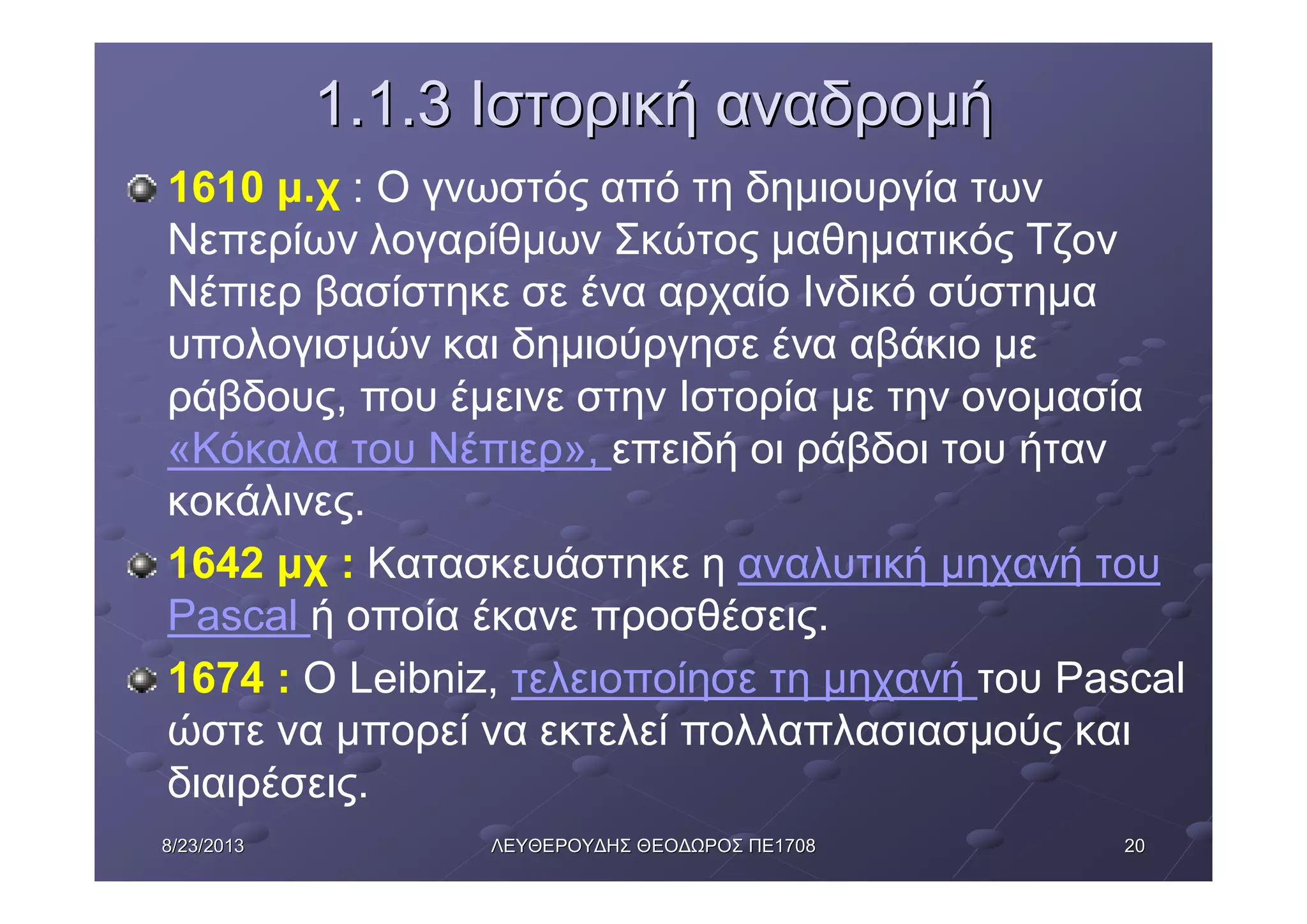 20208/23/20138/23/2013 ΛΕΥΘΕΡΟΥΔΗΣΛΕΥΘΕΡΟΥΔΗΣ ΘΕΟΔΩΡΟΣΘΕΟΔΩΡΟΣ ΠΕΠΕ17081708
1.1.31.1.3 ΙστορικήΙστορική αναδρομήαναδρομή
1610 μ.χ : Ο γνωστός από τη δημιουργία των
Νεπερίων λογαρίθμων Σκώτος μαθηματικός Τζον
Νέπιερ βασίστηκε σε ένα αρχαίο Ινδικό σύστημα
υπολογισμών και δημιούργησε ένα αβάκιο με
ράβδους, που έμεινε στην Ιστορία με την ονομασία
«Κόκαλα του Νέπιερ», επειδή οι ράβδοι του ήταν
κοκάλινες.
1642 μχ : Κατασκευάστηκε η αναλυτική μηχανή του
Pascal ή οποία έκανε προσθέσεις.
1674 : O Leibniz, τελειοποίησε τη μηχανή του Pascal
ώστε να μπορεί να εκτελεί πολλαπλασιασμούς και
διαιρέσεις.
 