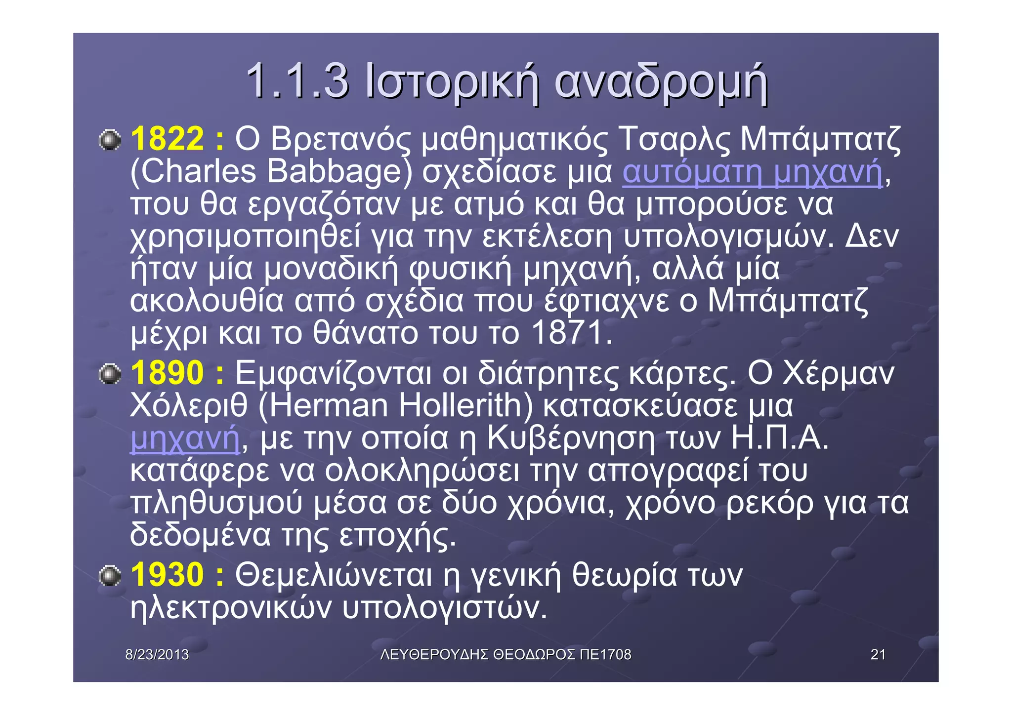 21218/23/20138/23/2013 ΛΕΥΘΕΡΟΥΔΗΣΛΕΥΘΕΡΟΥΔΗΣ ΘΕΟΔΩΡΟΣΘΕΟΔΩΡΟΣ ΠΕΠΕ17081708
1.1.31.1.3 ΙστορικήΙστορική αναδρομήαναδρομή
1822 : Ο Βρετανός μαθηματικός Τσαρλς Μπάμπατζ
(Charles Babbage) σχεδίασε μια αυτόματη μηχανή,
που θα εργαζόταν με ατμό και θα μπορούσε να
χρησιμοποιηθεί για την εκτέλεση υπολογισμών. Δεν
ήταν μία μοναδική φυσική μηχανή, αλλά μία
ακολουθία από σχέδια που έφτιαχνε ο Μπάμπατζ
μέχρι και το θάνατο του το 1871.
1890 : Εμφανίζονται οι διάτρητες κάρτες. Ο Χέρμαν
Χόλεριθ (Herman Hollerith) κατασκεύασε μια
μηχανή, με την οποία η Κυβέρνηση των Η.Π.Α.
κατάφερε να ολοκληρώσει την απογραφεί του
πληθυσμού μέσα σε δύο χρόνια, χρόνο ρεκόρ για τα
δεδομένα της εποχής.
1930 : Θεμελιώνεται η γενική θεωρία των
ηλεκτρονικών υπολογιστών.
 