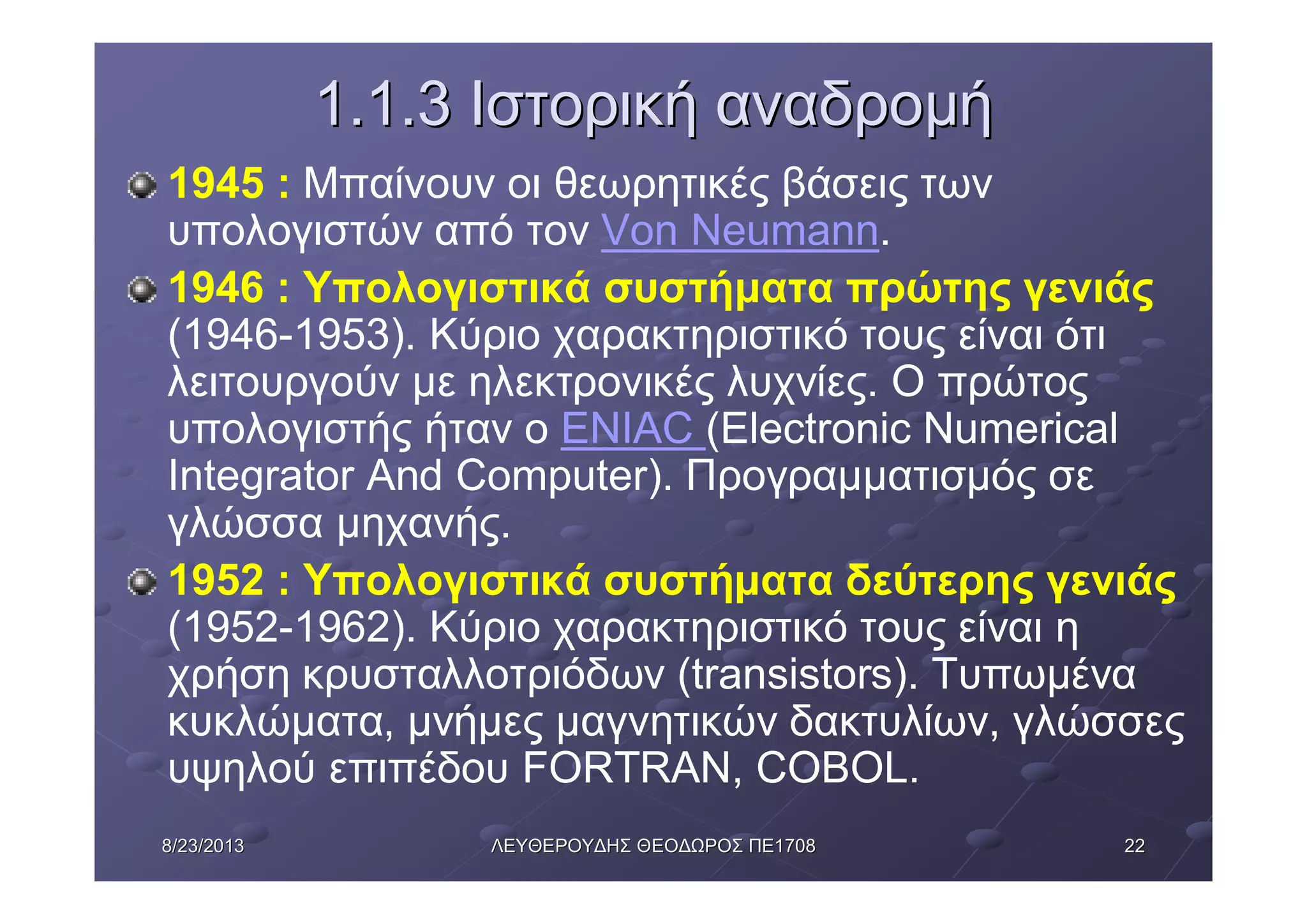 22228/23/20138/23/2013 ΛΕΥΘΕΡΟΥΔΗΣΛΕΥΘΕΡΟΥΔΗΣ ΘΕΟΔΩΡΟΣΘΕΟΔΩΡΟΣ ΠΕΠΕ17081708
1.1.31.1.3 ΙστορικήΙστορική αναδρομήαναδρομή
1945 : Μπαίνουν οι θεωρητικές βάσεις των
υπολογιστών από τον Von Neumann.
1946 : Υπολογιστικά συστήματα πρώτης γενιάς
(1946-1953). Κύριο χαρακτηριστικό τους είναι ότι
λειτουργούν με ηλεκτρονικές λυχνίες. Ο πρώτος
υπολογιστής ήταν ο ENIAC (Electronic Numerical
Integrator And Computer). Προγραμματισμός σε
γλώσσα μηχανής.
1952 : Υπολογιστικά συστήματα δεύτερης γενιάς
(1952-1962). Κύριο χαρακτηριστικό τους είναι η
χρήση κρυσταλλοτριόδων (transistors). Τυπωμένα
κυκλώματα, μνήμες μαγνητικών δακτυλίων, γλώσσες
υψηλού επιπέδου FORTRAN, COBOL.
 