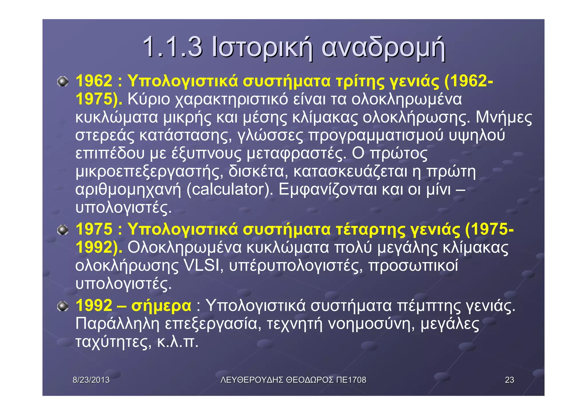 23238/23/20138/23/2013 ΛΕΥΘΕΡΟΥΔΗΣΛΕΥΘΕΡΟΥΔΗΣ ΘΕΟΔΩΡΟΣΘΕΟΔΩΡΟΣ ΠΕΠΕ17081708
1.1.31.1.3 ΙστορικήΙστορική αναδρομήαναδρομή
1962 : Υπολογιστικά συστήματα τρίτης γενιάς (1962-
1975). Κύριο χαρακτηριστικό είναι τα ολοκληρωμένα
κυκλώματα μικρής και μέσης κλίμακας ολοκλήρωσης. Μνήμες
στερεάς κατάστασης, γλώσσες προγραμματισμού υψηλού
επιπέδου με έξυπνους μεταφραστές. Ο πρώτος
μικροεπεξεργαστής, δισκέτα, κατασκευάζεται η πρώτη
αριθμομηχανή (calculator). Εμφανίζονται και οι μίνι –
υπολογιστές.
1975 : Υπολογιστικά συστήματα τέταρτης γενιάς (1975-
1992). Ολοκληρωμένα κυκλώματα πολύ μεγάλης κλίμακας
ολοκλήρωσης VLSI, υπέρυπολογιστές, προσωπικοί
υπολογιστές.
1992 – σήμερα : Υπολογιστικά συστήματα πέμπτης γενιάς.
Παράλληλη επεξεργασία, τεχνητή νοημοσύνη, μεγάλες
ταχύτητες, κ.λ.π.
 