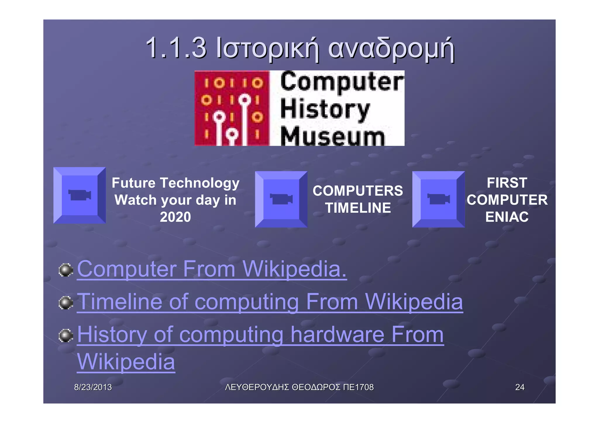 24248/23/20138/23/2013 ΛΕΥΘΕΡΟΥΔΗΣΛΕΥΘΕΡΟΥΔΗΣ ΘΕΟΔΩΡΟΣΘΕΟΔΩΡΟΣ ΠΕΠΕ17081708
1.1.31.1.3 ΙστορικήΙστορική αναδρομήαναδρομή
Computer From Wikipedia.
Timeline of computing From Wikipedia
History of computing hardware From
Wikipedia
COMPUTERS
TIMELINE
Future Technology
Watch your day in
2020
FIRST
COMPUTER
ENIAC
 