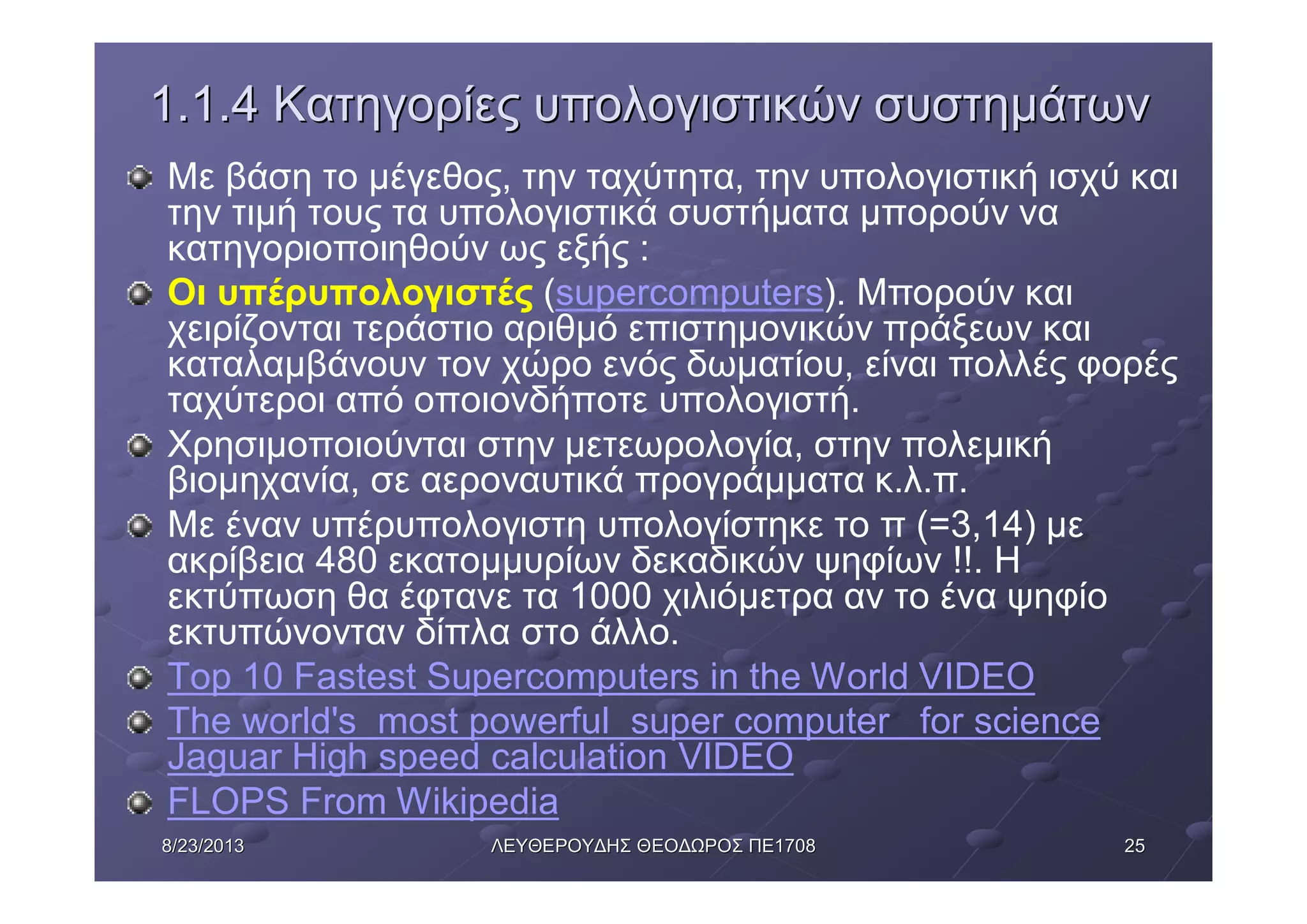 25258/23/20138/23/2013 ΛΕΥΘΕΡΟΥΔΗΣΛΕΥΘΕΡΟΥΔΗΣ ΘΕΟΔΩΡΟΣΘΕΟΔΩΡΟΣ ΠΕΠΕ17081708
1.1.41.1.4 ΚατηγορίεςΚατηγορίες υπολογιστικώνυπολογιστικών συστημάτωνσυστημάτων
Με βάση το μέγεθος, την ταχύτητα, την υπολογιστική ισχύ και
την τιμή τους τα υπολογιστικά συστήματα μπορούν να
κατηγοριοποιηθούν ως εξής :
Οι υπέρυπολογιστές (supercomputers). Μπορούν και
χειρίζονται τεράστιο αριθμό επιστημονικών πράξεων και
καταλαμβάνουν τον χώρο ενός δωματίου, είναι πολλές φορές
ταχύτεροι από οποιονδήποτε υπολογιστή.
Χρησιμοποιούνται στην μετεωρολογία, στην πολεμική
βιομηχανία, σε αεροναυτικά προγράμματα κ.λ.π.
Με έναν υπέρυπολογιστη υπολογίστηκε το π (=3,14) με
ακρίβεια 480 εκατομμυρίων δεκαδικών ψηφίων !!. Η
εκτύπωση θα έφτανε τα 1000 χιλιόμετρα αν το ένα ψηφίο
εκτυπώνονταν δίπλα στο άλλο.
Top 10 Fastest Supercomputers in the World VIDEO
The world's most powerful super computer for science
Jaguar High speed calculation VIDEO
FLOPS From Wikipedia
 