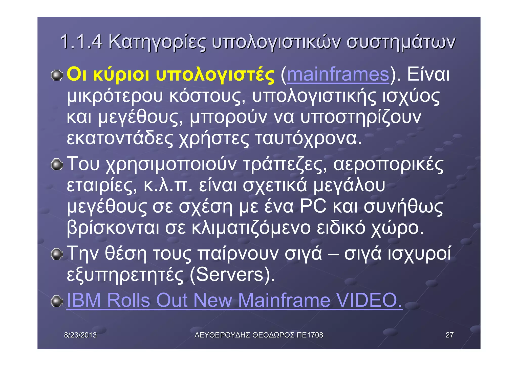 27278/23/20138/23/2013 ΛΕΥΘΕΡΟΥΔΗΣΛΕΥΘΕΡΟΥΔΗΣ ΘΕΟΔΩΡΟΣΘΕΟΔΩΡΟΣ ΠΕΠΕ17081708
1.1.41.1.4 ΚατηγορίεςΚατηγορίες υπολογιστικώνυπολογιστικών συστημάτωνσυστημάτων
Οι κύριοι υπολογιστές (mainframes). Είναι
μικρότερου κόστους, υπολογιστικής ισχύος
και μεγέθους, μπορούν να υποστηρίζουν
εκατοντάδες χρήστες ταυτόχρονα.
Του χρησιμοποιούν τράπεζες, αεροπορικές
εταιρίες, κ.λ.π. είναι σχετικά μεγάλου
μεγέθους σε σχέση με ένα PC και συνήθως
βρίσκονται σε κλιματιζόμενο ειδικό χώρο.
Την θέση τους παίρνουν σιγά – σιγά ισχυροί
εξυπηρετητές (Servers).
IBM Rolls Out New Mainframe VIDEO.
 