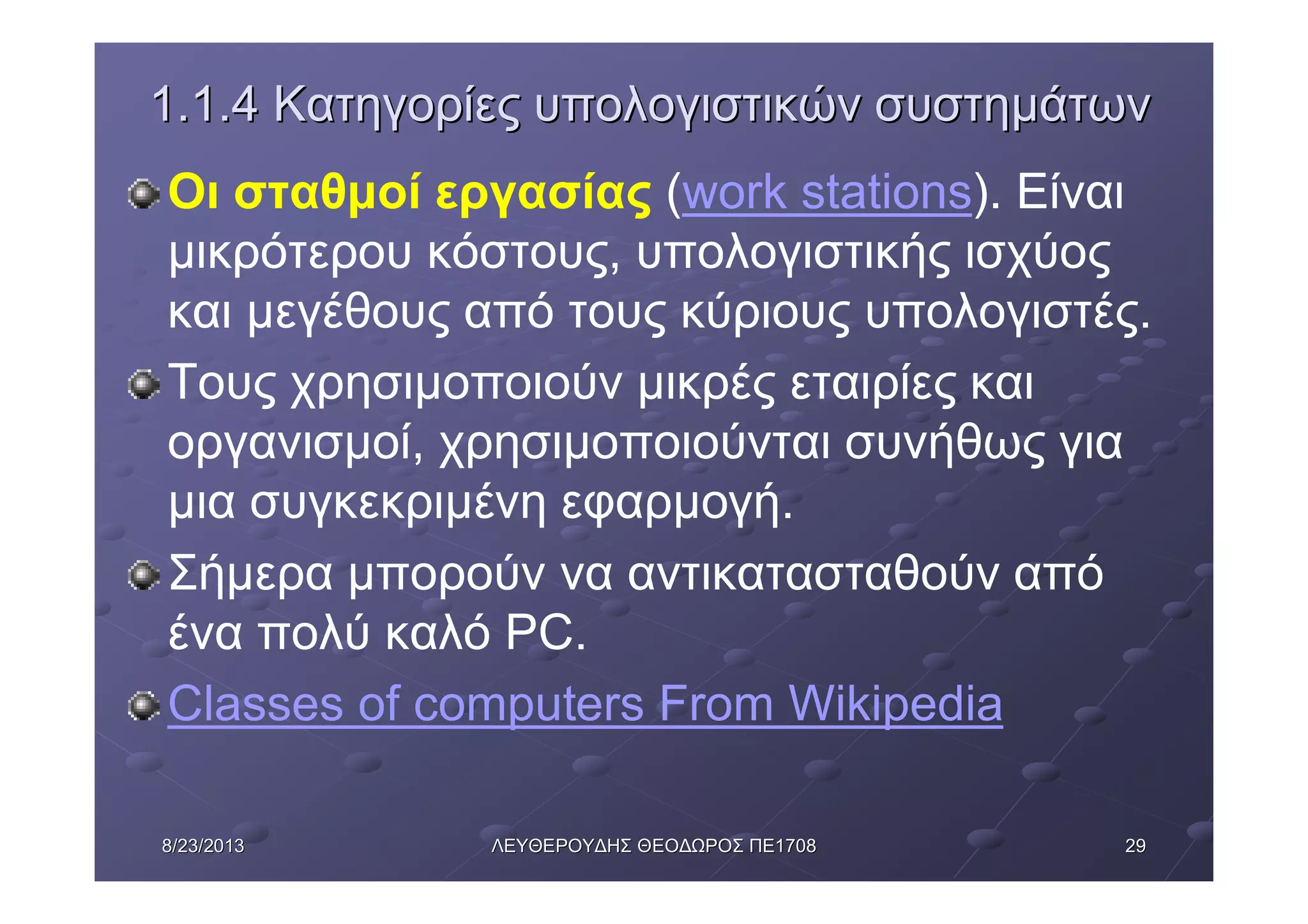 29298/23/20138/23/2013 ΛΕΥΘΕΡΟΥΔΗΣΛΕΥΘΕΡΟΥΔΗΣ ΘΕΟΔΩΡΟΣΘΕΟΔΩΡΟΣ ΠΕΠΕ17081708
1.1.41.1.4 ΚατηγορίεςΚατηγορίες υπολογιστικώνυπολογιστικών συστημάτωνσυστημάτων
Οι σταθμοί εργασίας (work stations). Είναι
μικρότερου κόστους, υπολογιστικής ισχύος
και μεγέθους από τους κύριους υπολογιστές.
Τους χρησιμοποιούν μικρές εταιρίες και
οργανισμοί, χρησιμοποιούνται συνήθως για
μια συγκεκριμένη εφαρμογή.
Σήμερα μπορούν να αντικατασταθούν από
ένα πολύ καλό PC.
Classes of computers From Wikipedia
 