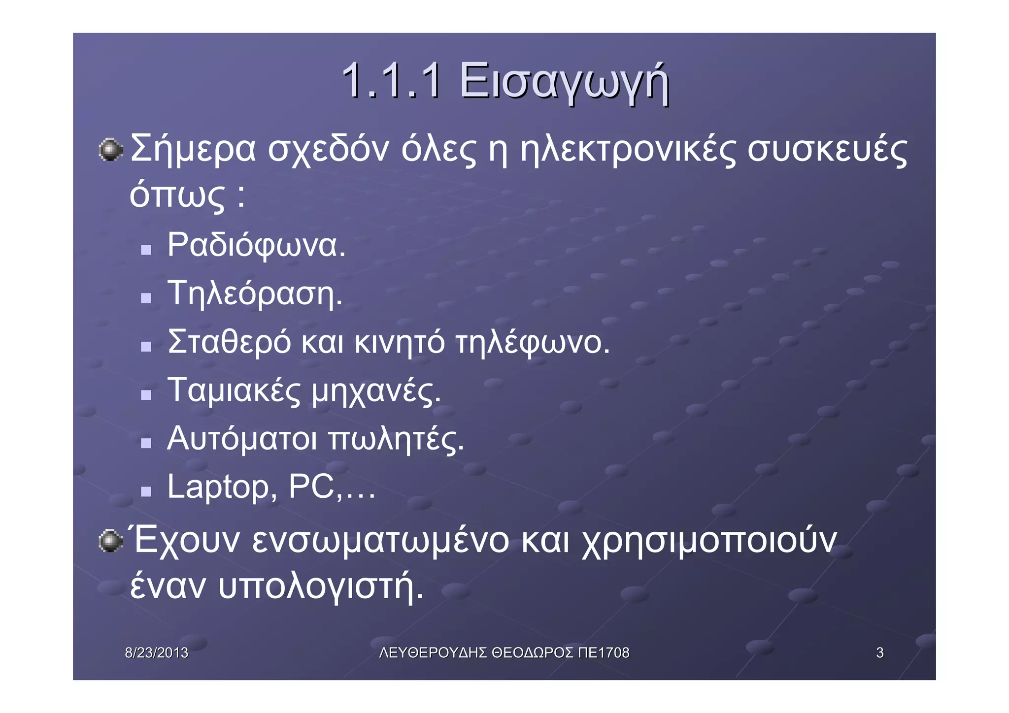 338/23/20138/23/2013 ΛΕΥΘΕΡΟΥΔΗΣΛΕΥΘΕΡΟΥΔΗΣ ΘΕΟΔΩΡΟΣΘΕΟΔΩΡΟΣ ΠΕΠΕ17081708
1.1.11.1.1 ΕισαγωγήΕισαγωγή
Σήμερα σχεδόν όλες η ηλεκτρονικές συσκευές
όπως :
n Ραδιόφωνα.
n Τηλεόραση.
n Σταθερό και κινητό τηλέφωνο.
n Ταμιακές μηχανές.
n Αυτόματοι πωλητές.
n Laptop, PC,…
Έχουν ενσωματωμένο και χρησιμοποιούν
έναν υπολογιστή.
 