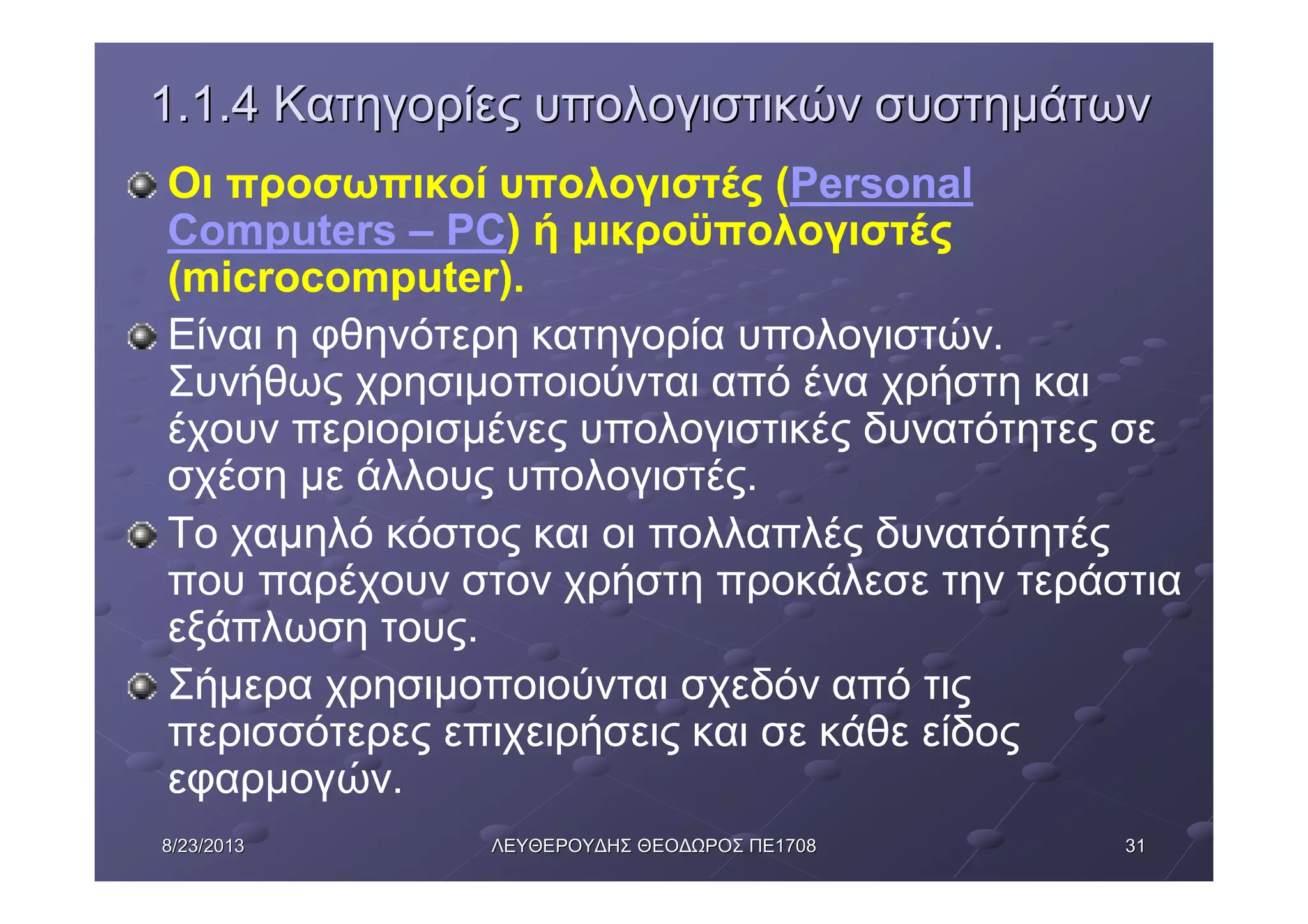 31318/23/20138/23/2013 ΛΕΥΘΕΡΟΥΔΗΣΛΕΥΘΕΡΟΥΔΗΣ ΘΕΟΔΩΡΟΣΘΕΟΔΩΡΟΣ ΠΕΠΕ17081708
1.1.41.1.4 ΚατηγορίεςΚατηγορίες υπολογιστικώνυπολογιστικών συστημάτωνσυστημάτων
Οι προσωπικοί υπολογιστές (Personal
Computers – PC) ή μικροϋπολογιστές
(microcomputer).
Είναι η φθηνότερη κατηγορία υπολογιστών.
Συνήθως χρησιμοποιούνται από ένα χρήστη και
έχουν περιορισμένες υπολογιστικές δυνατότητες σε
σχέση με άλλους υπολογιστές.
Το χαμηλό κόστος και οι πολλαπλές δυνατότητές
που παρέχουν στον χρήστη προκάλεσε την τεράστια
εξάπλωση τους.
Σήμερα χρησιμοποιούνται σχεδόν από τις
περισσότερες επιχειρήσεις και σε κάθε είδος
εφαρμογών.
 