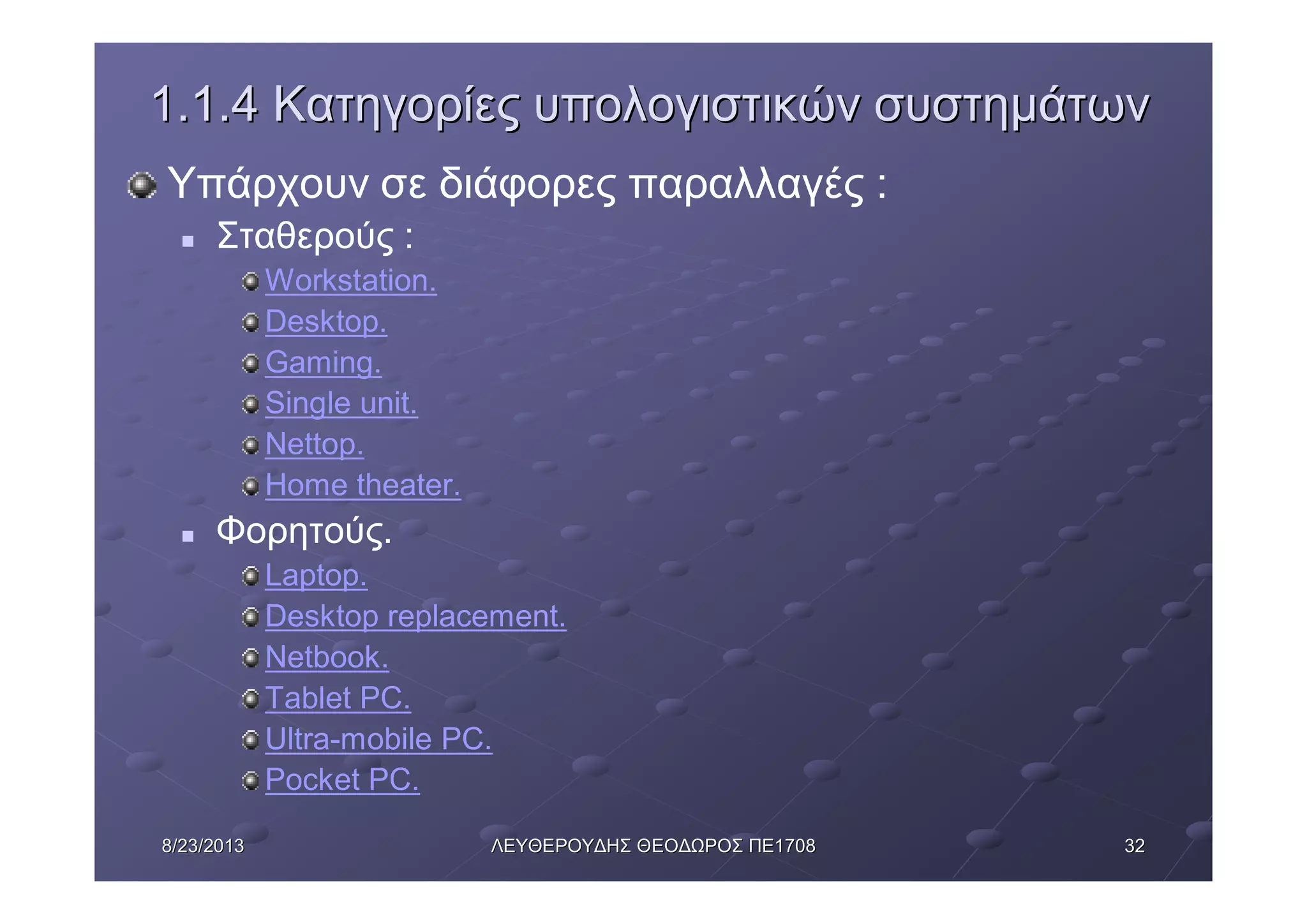 32328/23/20138/23/2013 ΛΕΥΘΕΡΟΥΔΗΣΛΕΥΘΕΡΟΥΔΗΣ ΘΕΟΔΩΡΟΣΘΕΟΔΩΡΟΣ ΠΕΠΕ17081708
1.1.41.1.4 ΚατηγορίεςΚατηγορίες υπολογιστικώνυπολογιστικών συστημάτωνσυστημάτων
Υπάρχουν σε διάφορες παραλλαγές :
n Σταθερούς :
Workstation.
Desktop.
Gaming.
Single unit.
Nettop.
Home theater.
n Φορητούς.
Laptop.
Desktop replacement.
Netbook.
Tablet PC.
Ultra-mobile PC.
Pocket PC.
 