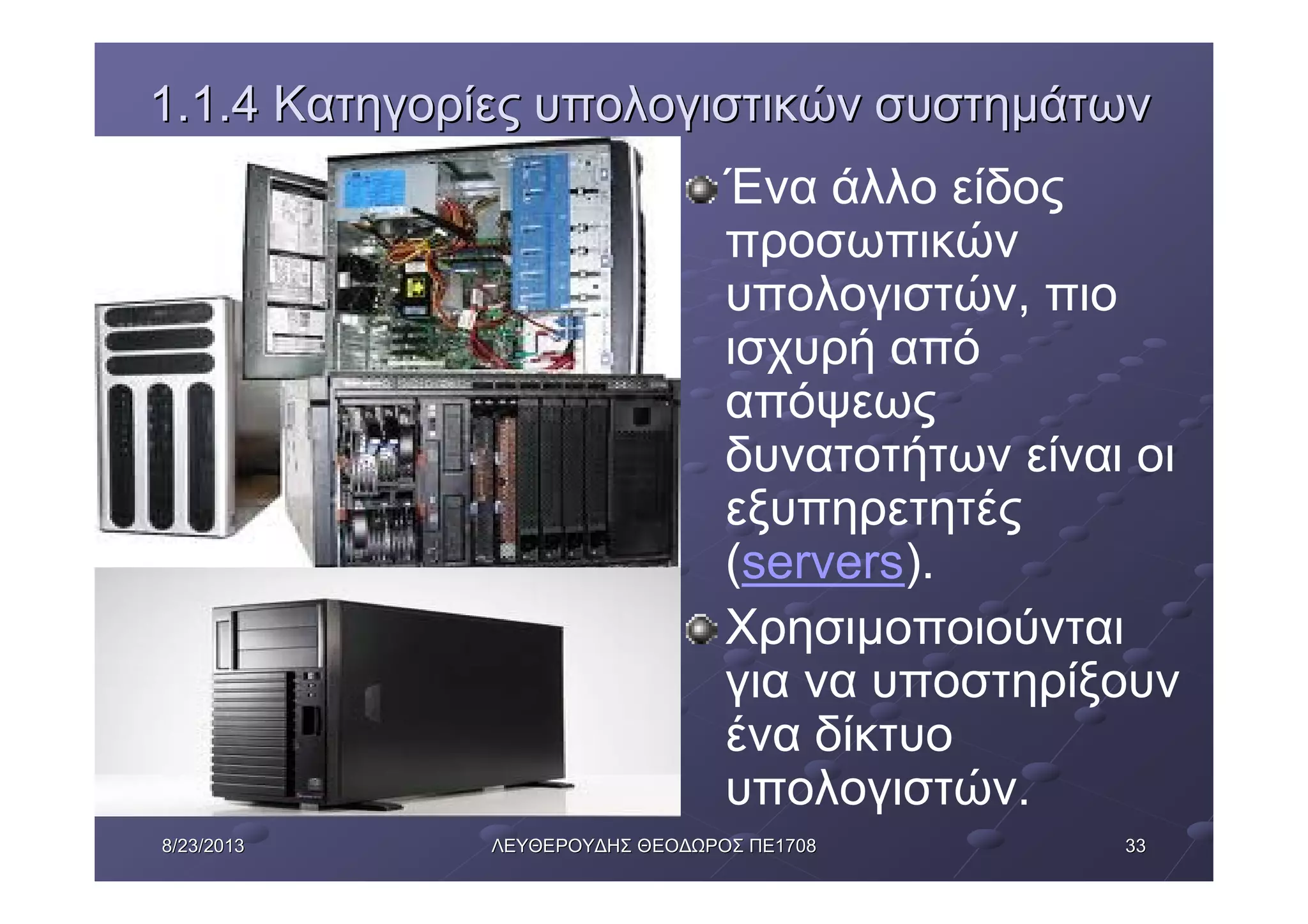 33338/23/20138/23/2013 ΛΕΥΘΕΡΟΥΔΗΣΛΕΥΘΕΡΟΥΔΗΣ ΘΕΟΔΩΡΟΣΘΕΟΔΩΡΟΣ ΠΕΠΕ17081708
1.1.41.1.4 ΚατηγορίεςΚατηγορίες υπολογιστικώνυπολογιστικών συστημάτωνσυστημάτων
Ένα άλλο είδος
προσωπικών
υπολογιστών, πιο
ισχυρή από
απόψεως
δυνατοτήτων είναι οι
εξυπηρετητές
(servers).
Χρησιμοποιούνται
για να υποστηρίξουν
ένα δίκτυο
υπολογιστών.
 