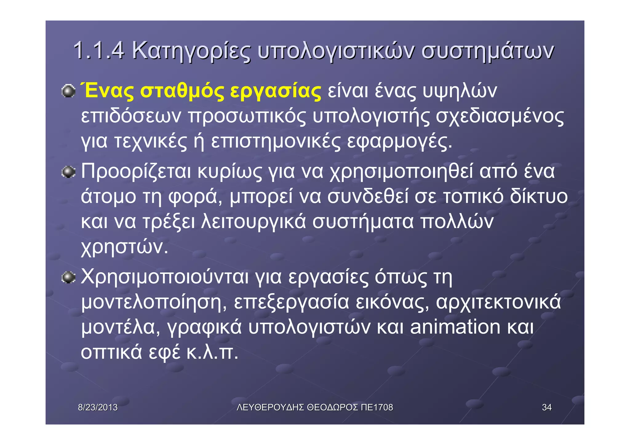 34348/23/20138/23/2013 ΛΕΥΘΕΡΟΥΔΗΣΛΕΥΘΕΡΟΥΔΗΣ ΘΕΟΔΩΡΟΣΘΕΟΔΩΡΟΣ ΠΕΠΕ17081708
1.1.41.1.4 ΚατηγορίεςΚατηγορίες υπολογιστικώνυπολογιστικών συστημάτωνσυστημάτων
Ένας σταθμός εργασίας είναι ένας υψηλών
επιδόσεων προσωπικός υπολογιστής σχεδιασμένος
για τεχνικές ή επιστημονικές εφαρμογές.
Προορίζεται κυρίως για να χρησιμοποιηθεί από ένα
άτομο τη φορά, μπορεί να συνδεθεί σε τοπικό δίκτυο
και να τρέξει λειτουργικά συστήματα πολλών
χρηστών.
Χρησιμοποιούνται για εργασίες όπως τη
μοντελοποίηση, επεξεργασία εικόνας, αρχιτεκτονικά
μοντέλα, γραφικά υπολογιστών και animation και
οπτικά εφέ κ.λ.π.
 
