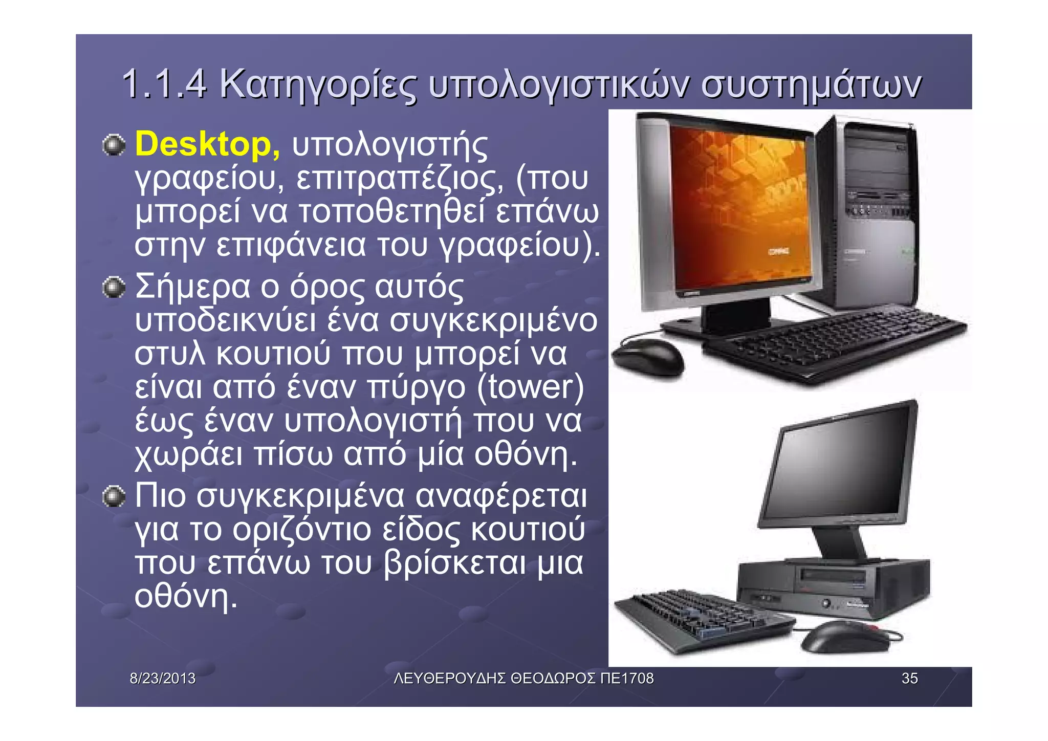 35358/23/20138/23/2013 ΛΕΥΘΕΡΟΥΔΗΣΛΕΥΘΕΡΟΥΔΗΣ ΘΕΟΔΩΡΟΣΘΕΟΔΩΡΟΣ ΠΕΠΕ17081708
1.1.41.1.4 ΚατηγορίεςΚατηγορίες υπολογιστικώνυπολογιστικών συστημάτωνσυστημάτων
Desktop, υπολογιστής
γραφείου, επιτραπέζιος, (που
μπορεί να τοποθετηθεί επάνω
στην επιφάνεια του γραφείου).
Σήμερα ο όρος αυτός
υποδεικνύει ένα συγκεκριμένο
στυλ κουτιού που μπορεί να
είναι από έναν πύργο (tower)
έως έναν υπολογιστή που να
χωράει πίσω από μία οθόνη.
Πιο συγκεκριμένα αναφέρεται
για το οριζόντιο είδος κουτιού
που επάνω του βρίσκεται μια
οθόνη.
 