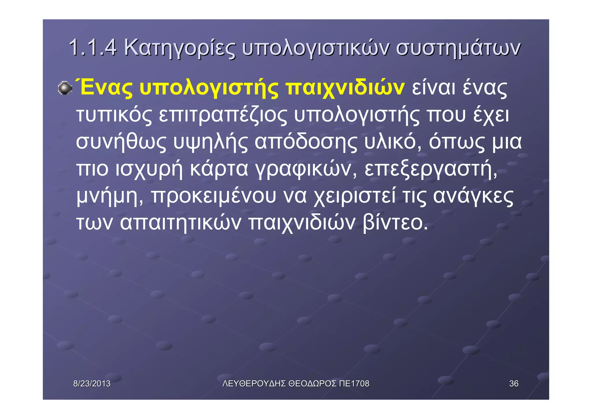 36368/23/20138/23/2013 ΛΕΥΘΕΡΟΥΔΗΣΛΕΥΘΕΡΟΥΔΗΣ ΘΕΟΔΩΡΟΣΘΕΟΔΩΡΟΣ ΠΕΠΕ17081708
1.1.41.1.4 ΚατηγορίεςΚατηγορίες υπολογιστικώνυπολογιστικών συστημάτωνσυστημάτων
Ένας υπολογιστής παιχνιδιών είναι ένας
τυπικός επιτραπέζιος υπολογιστής που έχει
συνήθως υψηλής απόδοσης υλικό, όπως μια
πιο ισχυρή κάρτα γραφικών, επεξεργαστή,
μνήμη, προκειμένου να χειριστεί τις ανάγκες
των απαιτητικών παιχνιδιών βίντεο.
 