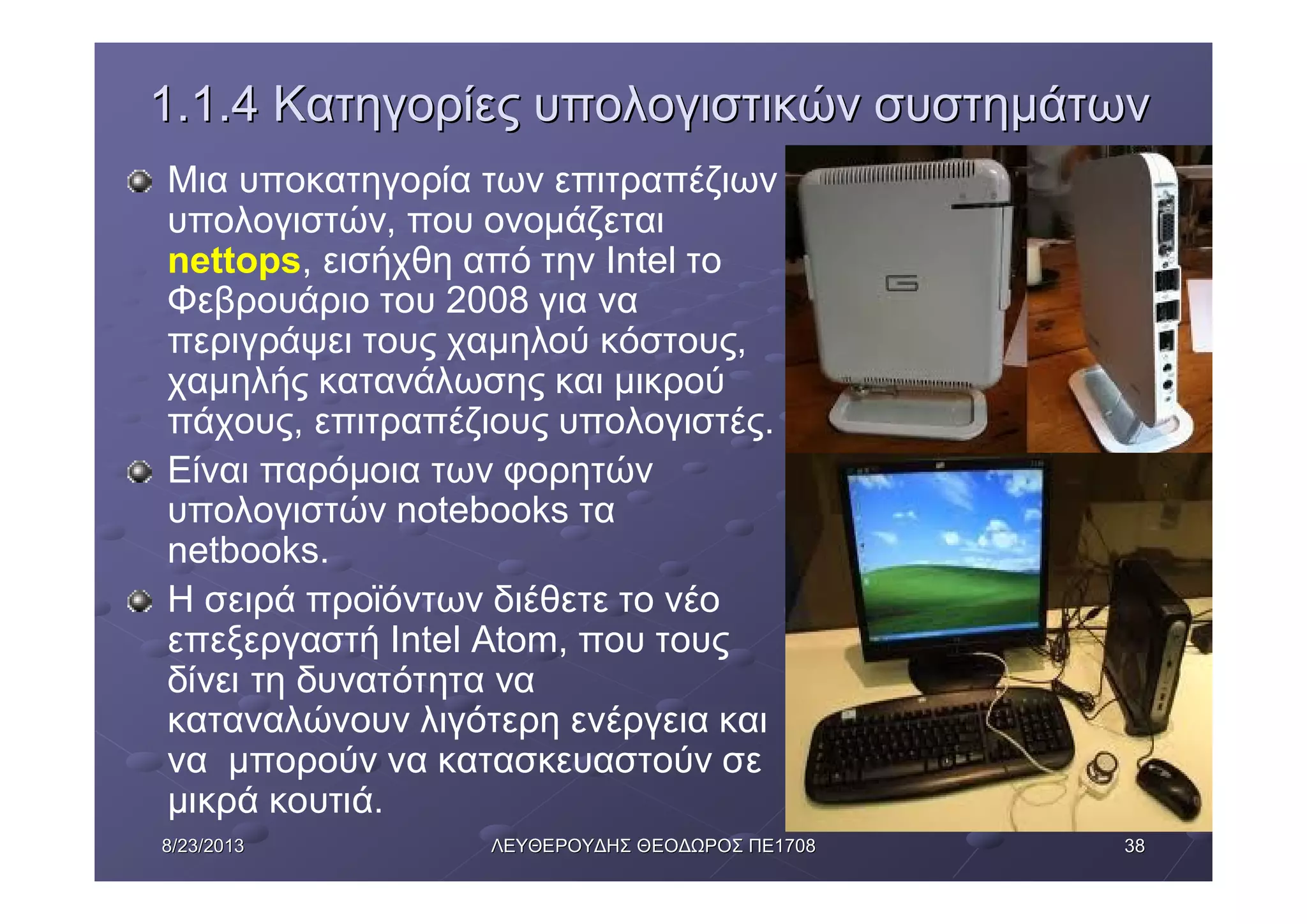 38388/23/20138/23/2013 ΛΕΥΘΕΡΟΥΔΗΣΛΕΥΘΕΡΟΥΔΗΣ ΘΕΟΔΩΡΟΣΘΕΟΔΩΡΟΣ ΠΕΠΕ17081708
1.1.41.1.4 ΚατηγορίεςΚατηγορίες υπολογιστικώνυπολογιστικών συστημάτωνσυστημάτων
Μια υποκατηγορία των επιτραπέζιων
υπολογιστών, που ονομάζεται
nettops, εισήχθη από την Intel το
Φεβρουάριο του 2008 για να
περιγράψει τους χαμηλού κόστους,
χαμηλής κατανάλωσης και μικρού
πάχους, επιτραπέζιους υπολογιστές.
Είναι παρόμοια των φορητών
υπολογιστών notebooks τα
netbooks.
Η σειρά προϊόντων διέθετε το νέο
επεξεργαστή Intel Atom, που τους
δίνει τη δυνατότητα να
καταναλώνουν λιγότερη ενέργεια και
να μπορούν να κατασκευαστούν σε
μικρά κουτιά.
 