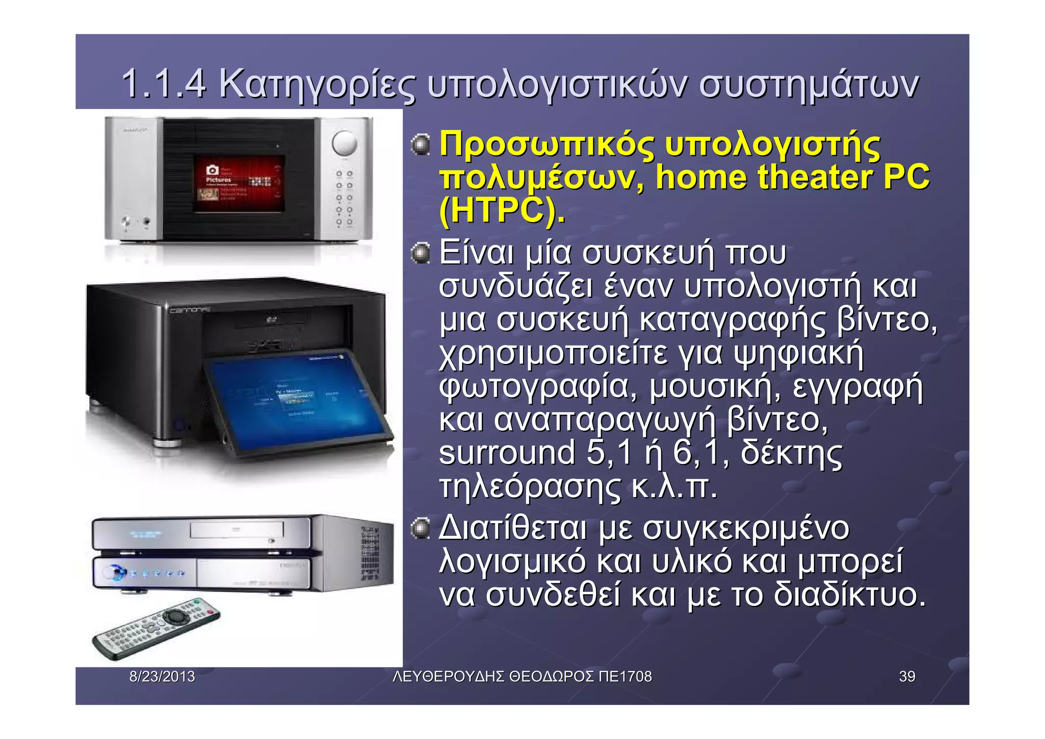 39398/23/20138/23/2013 ΛΕΥΘΕΡΟΥΔΗΣΛΕΥΘΕΡΟΥΔΗΣ ΘΕΟΔΩΡΟΣΘΕΟΔΩΡΟΣ ΠΕΠΕ17081708
1.1.41.1.4 ΚατηγορίεςΚατηγορίες υπολογιστικώνυπολογιστικών συστημάτωνσυστημάτων
ΠροσωπικόςΠροσωπικός υπολογιστήςυπολογιστής
πολυμέσωνπολυμέσων, home theater PC, home theater PC
(HTPC).(HTPC).
ΕίναιΕίναι μίαμία συσκευήσυσκευή πουπου
συνδυάζεισυνδυάζει ένανέναν υπολογιστήυπολογιστή καικαι
μιαμια συσκευήσυσκευή καταγραφήςκαταγραφής βίντεοβίντεο,,
χρησιμοποιείτεχρησιμοποιείτε γιαγια ψηφιακήψηφιακή
φωτογραφίαφωτογραφία,, μουσικήμουσική,, εγγραφήεγγραφή
καικαι αναπαραγωγήαναπαραγωγή βίντεοβίντεο,,
surround 5,1surround 5,1 ήή 6,1,6,1, δέκτηςδέκτης
τηλεόρασηςτηλεόρασης κκ..λλ..ππ..
ΔιατίθεταιΔιατίθεται μεμε συγκεκριμένοσυγκεκριμένο
λογισμικόλογισμικό καικαι υλικόυλικό καικαι μπορείμπορεί
νανα συνδεθείσυνδεθεί καικαι μεμε τοτο διαδίκτυοδιαδίκτυο..
 