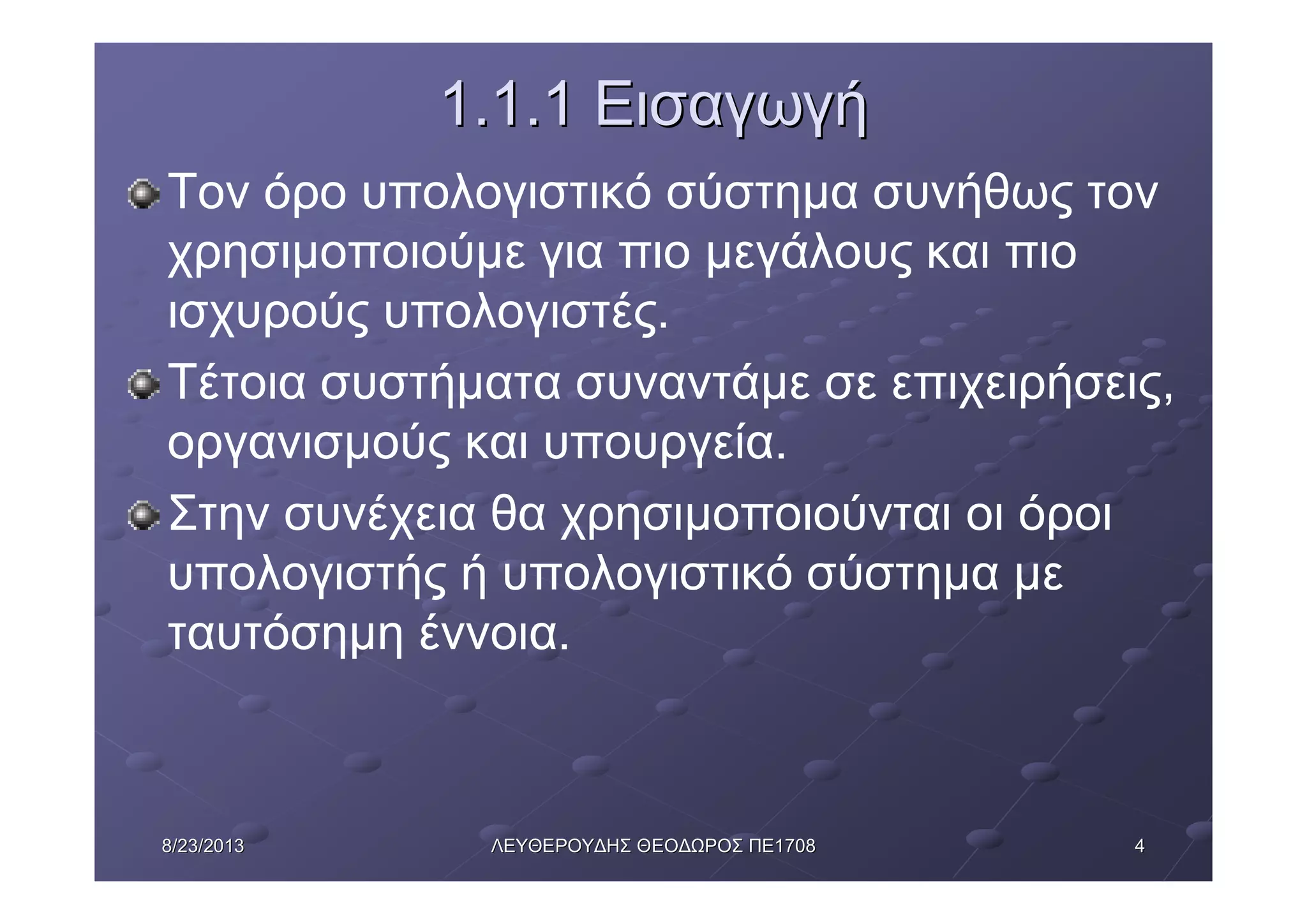 448/23/20138/23/2013 ΛΕΥΘΕΡΟΥΔΗΣΛΕΥΘΕΡΟΥΔΗΣ ΘΕΟΔΩΡΟΣΘΕΟΔΩΡΟΣ ΠΕΠΕ17081708
1.1.11.1.1 ΕισαγωγήΕισαγωγή
Τον όρο υπολογιστικό σύστημα συνήθως τον
χρησιμοποιούμε για πιο μεγάλους και πιο
ισχυρούς υπολογιστές.
Τέτοια συστήματα συναντάμε σε επιχειρήσεις,
οργανισμούς και υπουργεία.
Στην συνέχεια θα χρησιμοποιούνται οι όροι
υπολογιστής ή υπολογιστικό σύστημα με
ταυτόσημη έννοια.
 