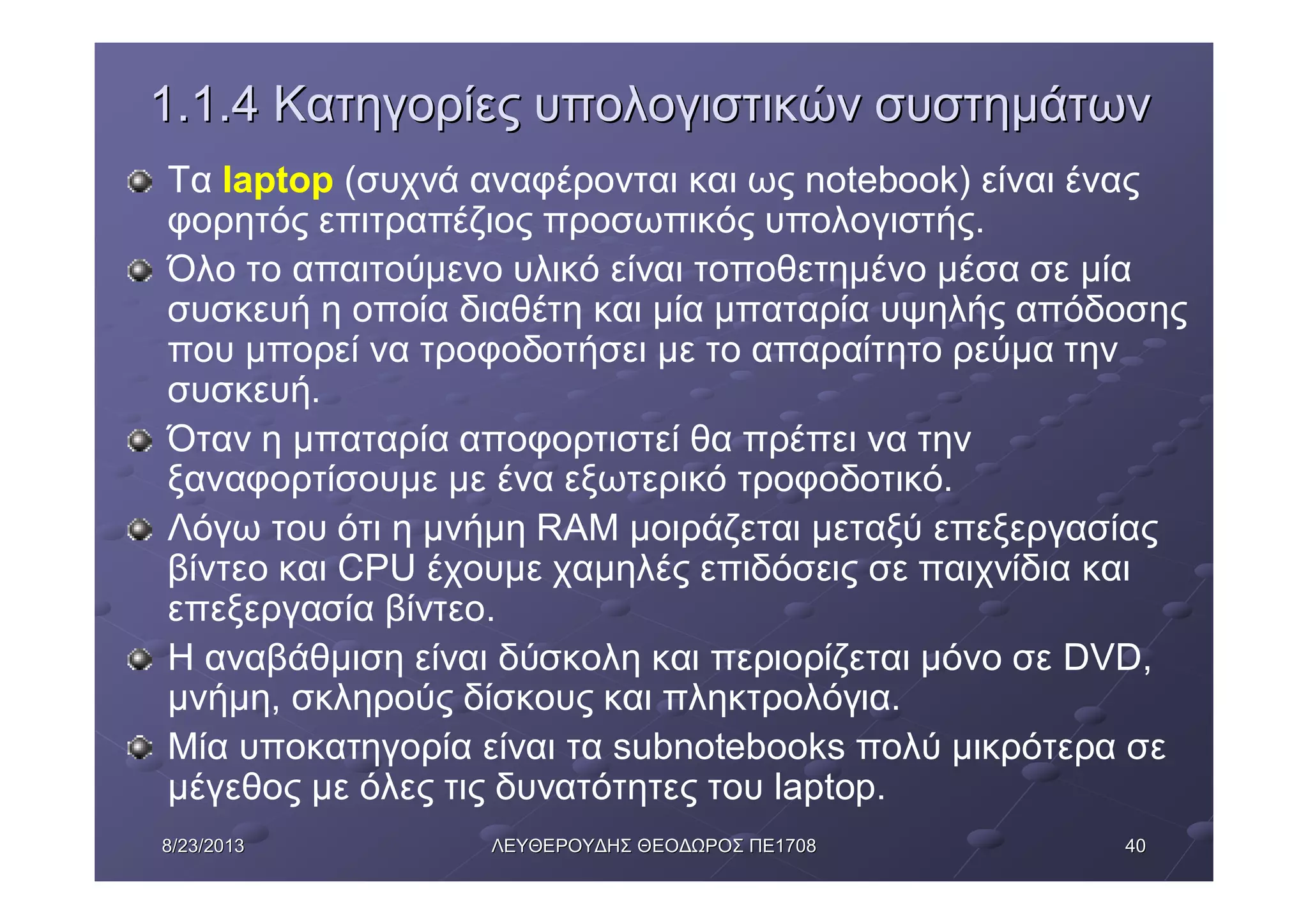 40408/23/20138/23/2013 ΛΕΥΘΕΡΟΥΔΗΣΛΕΥΘΕΡΟΥΔΗΣ ΘΕΟΔΩΡΟΣΘΕΟΔΩΡΟΣ ΠΕΠΕ17081708
1.1.41.1.4 ΚατηγορίεςΚατηγορίες υπολογιστικώνυπολογιστικών συστημάτωνσυστημάτων
Τα laptop (συχνά αναφέρονται και ως notebook) είναι ένας
φορητός επιτραπέζιος προσωπικός υπολογιστής.
Όλο το απαιτούμενο υλικό είναι τοποθετημένο μέσα σε μία
συσκευή η οποία διαθέτη και μία μπαταρία υψηλής απόδοσης
που μπορεί να τροφοδοτήσει με το απαραίτητο ρεύμα την
συσκευή.
Όταν η μπαταρία αποφορτιστεί θα πρέπει να την
ξαναφορτίσουμε με ένα εξωτερικό τροφοδοτικό.
Λόγω του ότι η μνήμη RAM μοιράζεται μεταξύ επεξεργασίας
βίντεο και CPU έχουμε χαμηλές επιδόσεις σε παιχνίδια και
επεξεργασία βίντεο.
Η αναβάθμιση είναι δύσκολη και περιορίζεται μόνο σε DVD,
μνήμη, σκληρούς δίσκους και πληκτρολόγια.
Μία υποκατηγορία είναι τα subnotebooks πολύ μικρότερα σε
μέγεθος με όλες τις δυνατότητες του laptop.
 