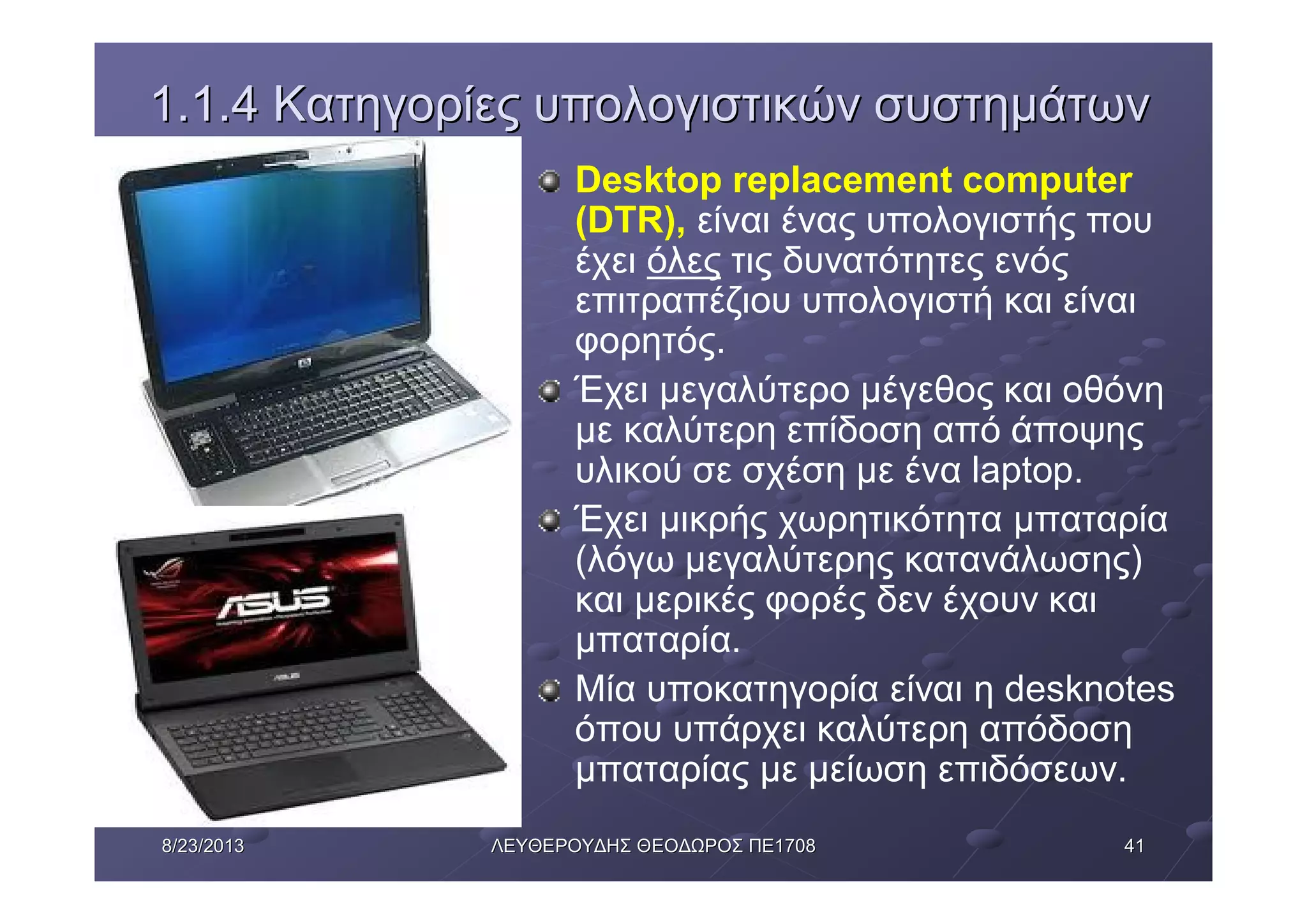 41418/23/20138/23/2013 ΛΕΥΘΕΡΟΥΔΗΣΛΕΥΘΕΡΟΥΔΗΣ ΘΕΟΔΩΡΟΣΘΕΟΔΩΡΟΣ ΠΕΠΕ17081708
1.1.41.1.4 ΚατηγορίεςΚατηγορίες υπολογιστικώνυπολογιστικών συστημάτωνσυστημάτων
Desktop replacement computer
(DTR), είναι ένας υπολογιστής που
έχει όλες τις δυνατότητες ενός
επιτραπέζιου υπολογιστή και είναι
φορητός.
Έχει μεγαλύτερο μέγεθος και οθόνη
με καλύτερη επίδοση από άποψης
υλικού σε σχέση με ένα laptop.
Έχει μικρής χωρητικότητα μπαταρία
(λόγω μεγαλύτερης κατανάλωσης)
και μερικές φορές δεν έχουν και
μπαταρία.
Μία υποκατηγορία είναι η desknotes
όπου υπάρχει καλύτερη απόδοση
μπαταρίας με μείωση επιδόσεων.
 