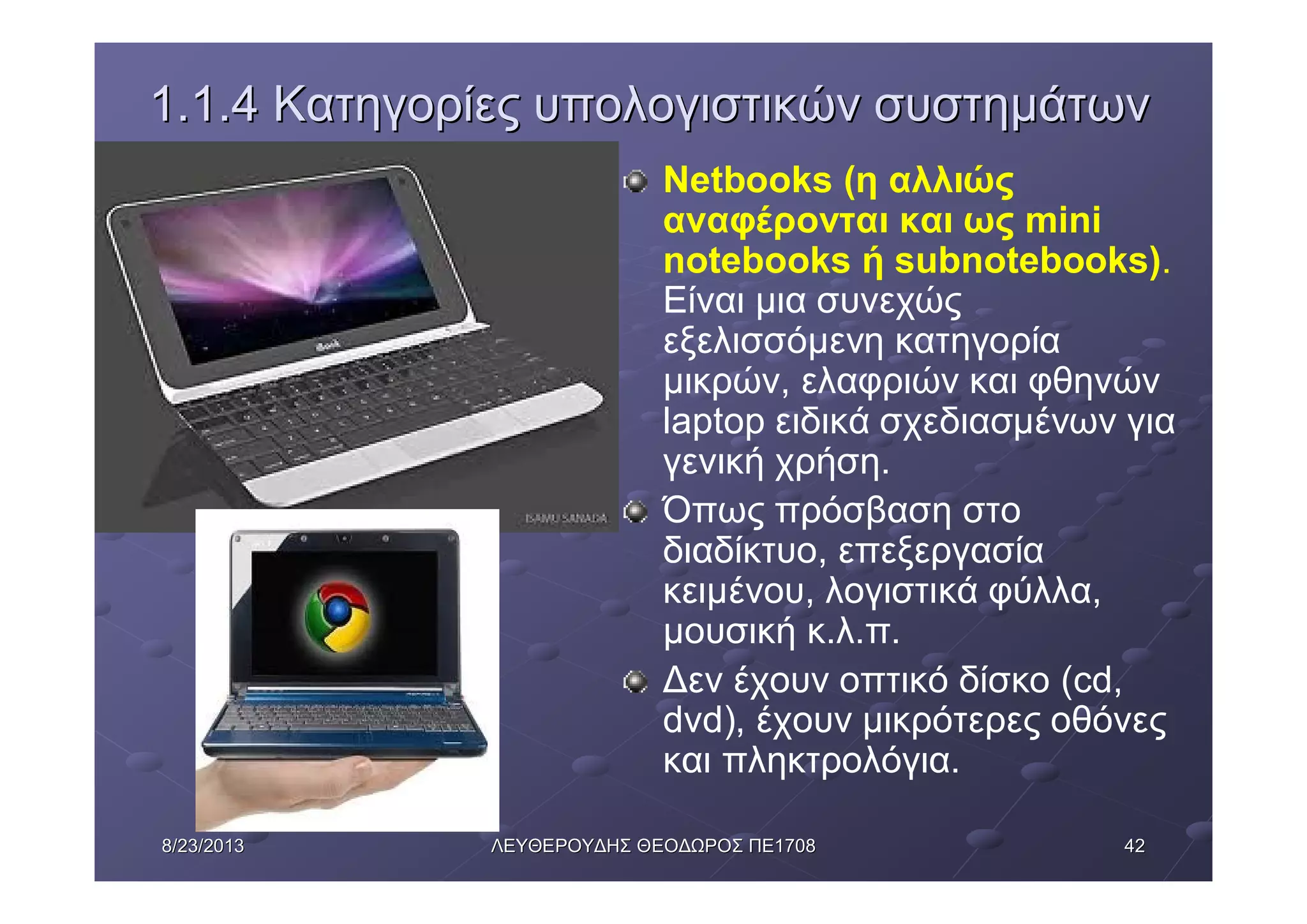 42428/23/20138/23/2013 ΛΕΥΘΕΡΟΥΔΗΣΛΕΥΘΕΡΟΥΔΗΣ ΘΕΟΔΩΡΟΣΘΕΟΔΩΡΟΣ ΠΕΠΕ17081708
1.1.41.1.4 ΚατηγορίεςΚατηγορίες υπολογιστικώνυπολογιστικών συστημάτωνσυστημάτων
Netbooks (η αλλιώς
αναφέρονται και ως mini
notebooks ή subnotebooks).
Είναι μια συνεχώς
εξελισσόμενη κατηγορία
μικρών, ελαφριών και φθηνών
laptop ειδικά σχεδιασμένων για
γενική χρήση.
Όπως πρόσβαση στο
διαδίκτυο, επεξεργασία
κειμένου, λογιστικά φύλλα,
μουσική κ.λ.π.
Δεν έχουν οπτικό δίσκο (cd,
dvd), έχουν μικρότερες οθόνες
και πληκτρολόγια.
 