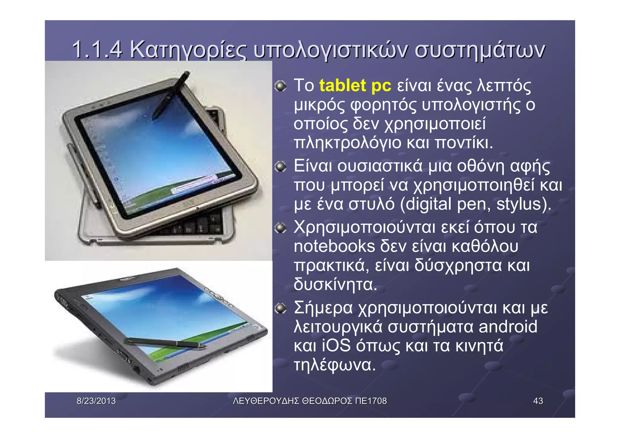43438/23/20138/23/2013 ΛΕΥΘΕΡΟΥΔΗΣΛΕΥΘΕΡΟΥΔΗΣ ΘΕΟΔΩΡΟΣΘΕΟΔΩΡΟΣ ΠΕΠΕ17081708
1.1.41.1.4 ΚατηγορίεςΚατηγορίες υπολογιστικώνυπολογιστικών συστημάτωνσυστημάτων
Το tablet pc είναι ένας λεπτός
μικρός φορητός υπολογιστής ο
οποίος δεν χρησιμοποιεί
πληκτρολόγιο και ποντίκι.
Είναι ουσιαστικά μια οθόνη αφής
που μπορεί να χρησιμοποιηθεί και
με ένα στυλό (digital pen, stylus).
Χρησιμοποιούνται εκεί όπου τα
notebooks δεν είναι καθόλου
πρακτικά, είναι δύσχρηστα και
δυσκίνητα.
Σήμερα χρησιμοποιούνται και με
λειτουργικά συστήματα android
και iOS όπως και τα κινητά
τηλέφωνα.
 