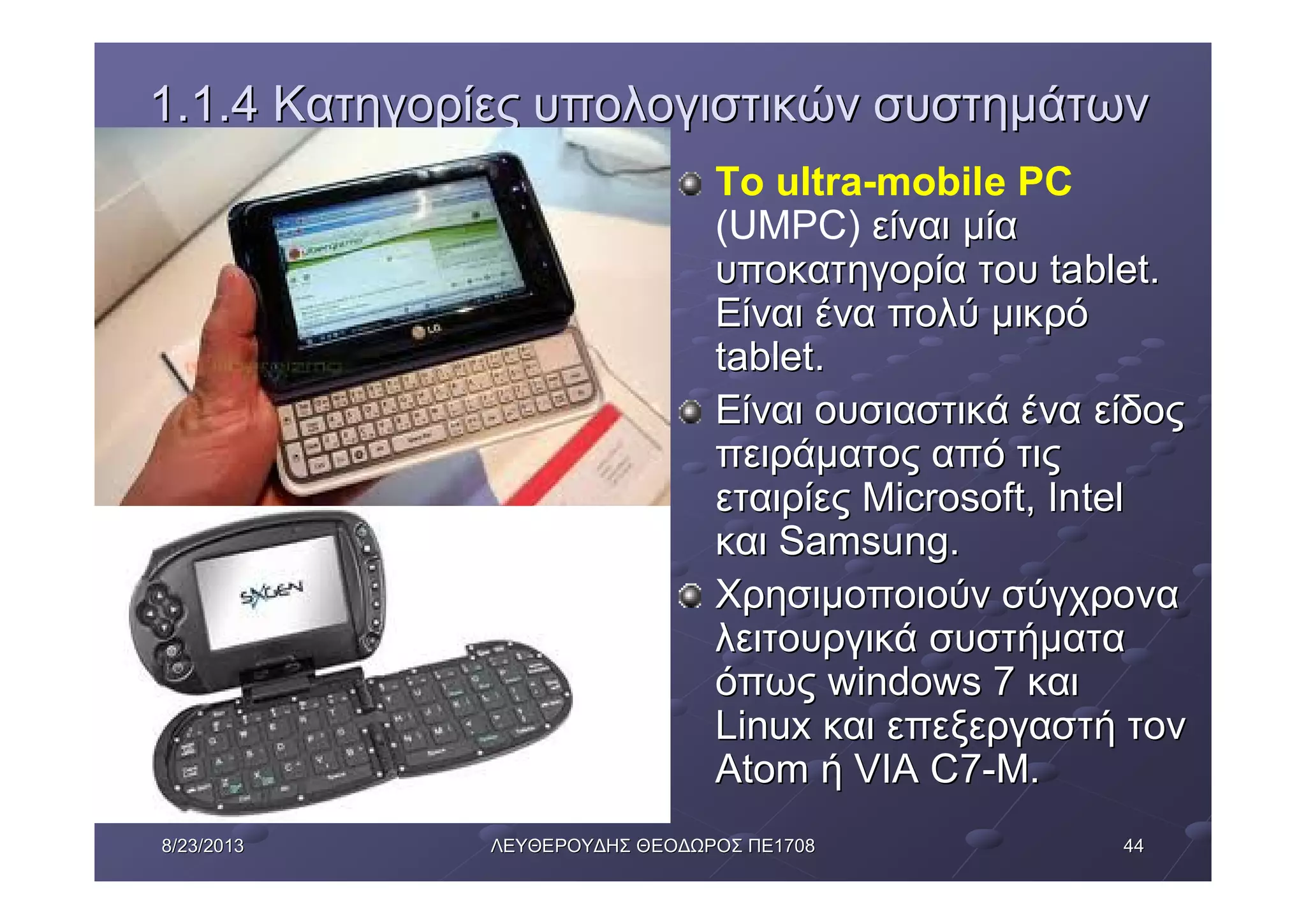 44448/23/20138/23/2013 ΛΕΥΘΕΡΟΥΔΗΣΛΕΥΘΕΡΟΥΔΗΣ ΘΕΟΔΩΡΟΣΘΕΟΔΩΡΟΣ ΠΕΠΕ17081708
1.1.41.1.4 ΚατηγορίεςΚατηγορίες υπολογιστικώνυπολογιστικών συστημάτωνσυστημάτων
Το ultra-mobile PC
(UMPC) είναιείναι μίαμία
υποκατηγορίαυποκατηγορία τουτου tablettablet..
ΕίναιΕίναι έναένα πολύπολύ μικρόμικρό
tablettablet..
ΕίναιΕίναι ουσιαστικάουσιαστικά έναένα είδοςείδος
πειράματοςπειράματος απόαπό τιςτις
εταιρίεςεταιρίες Microsoft, IntelMicrosoft, Intel
καικαι Samsung.Samsung.
ΧρησιμοποιούνΧρησιμοποιούν σύγχρονασύγχρονα
λειτουργικάλειτουργικά συστήματασυστήματα
όπωςόπως windows 7windows 7 καικαι
LinuxLinux καικαι επεξεργαστήεπεξεργαστή τοντον
AtomAtom ήή VIA C7VIA C7--M.M.
 