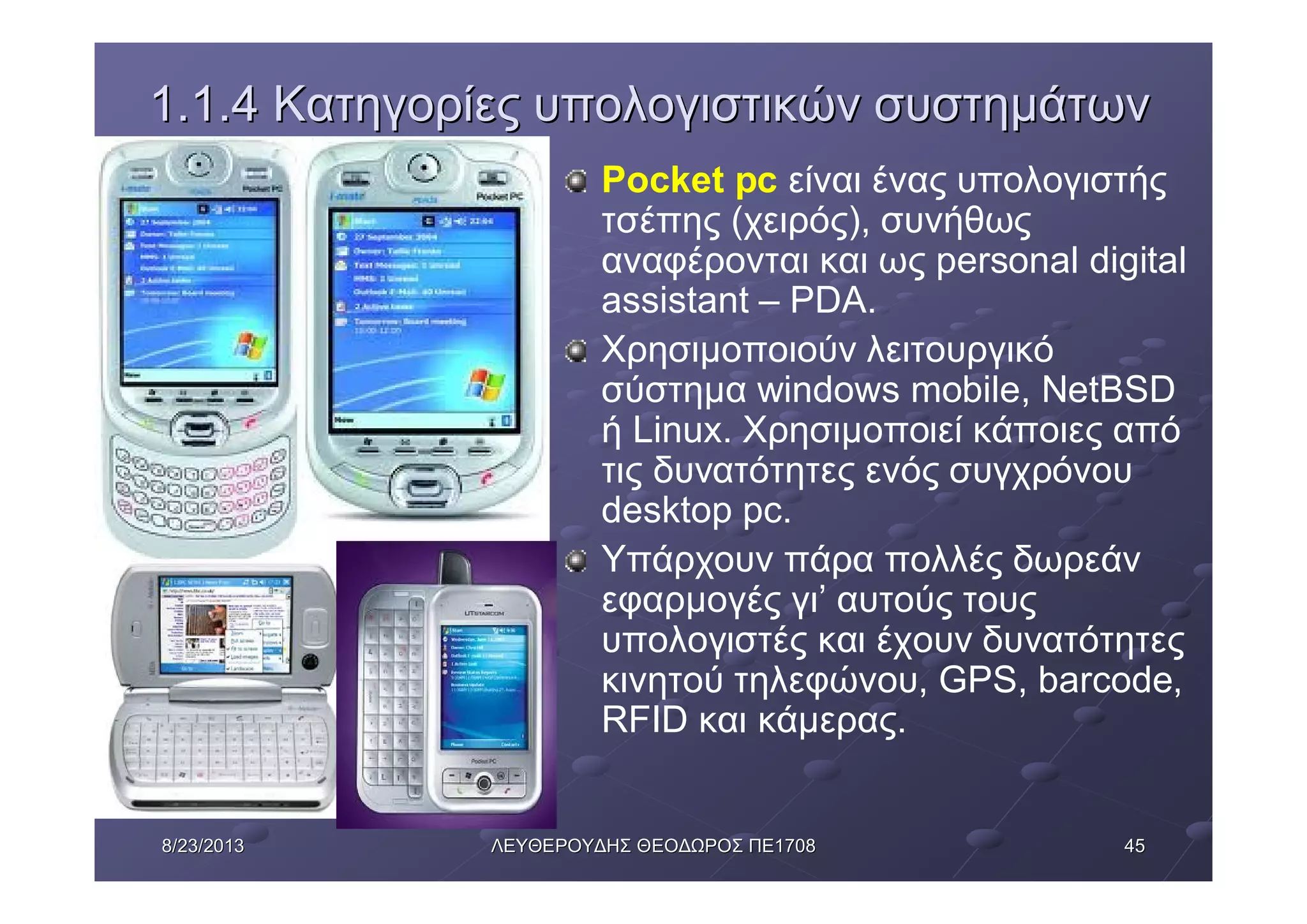 45458/23/20138/23/2013 ΛΕΥΘΕΡΟΥΔΗΣΛΕΥΘΕΡΟΥΔΗΣ ΘΕΟΔΩΡΟΣΘΕΟΔΩΡΟΣ ΠΕΠΕ17081708
1.1.41.1.4 ΚατηγορίεςΚατηγορίες υπολογιστικώνυπολογιστικών συστημάτωνσυστημάτων
Pocket pc είναι ένας υπολογιστής
τσέπης (χειρός), συνήθως
αναφέρονται και ως personal digital
assistant – PDA.
Χρησιμοποιούν λειτουργικό
σύστημα windows mobile, NetBSD
ή Linux. Χρησιμοποιεί κάποιες από
τις δυνατότητες ενός συγχρόνου
desktop pc.
Υπάρχουν πάρα πολλές δωρεάν
εφαρμογές γι’ αυτούς τους
υπολογιστές και έχουν δυνατότητες
κινητού τηλεφώνου, GPS, barcode,
RFID και κάμερας.
 