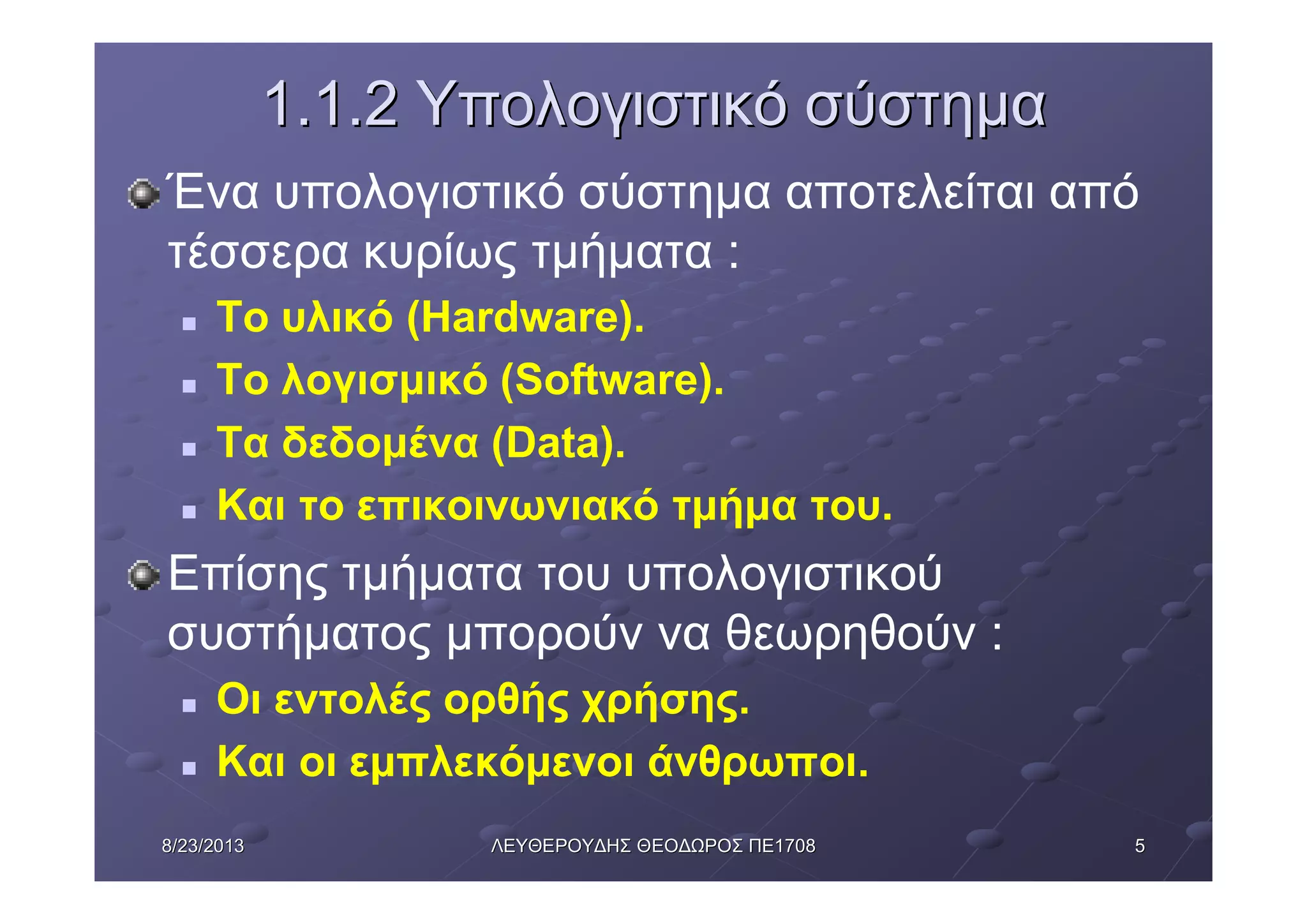 558/23/20138/23/2013 ΛΕΥΘΕΡΟΥΔΗΣΛΕΥΘΕΡΟΥΔΗΣ ΘΕΟΔΩΡΟΣΘΕΟΔΩΡΟΣ ΠΕΠΕ17081708
1.1.21.1.2 ΥπολογιστικόΥπολογιστικό σύστημασύστημα
Ένα υπολογιστικό σύστημα αποτελείται από
τέσσερα κυρίως τμήματα :
n Το υλικό (Hardware).
n Το λογισμικό (Software).
n Τα δεδομένα (Data).
n Και το επικοινωνιακό τμήμα του.
Επίσης τμήματα του υπολογιστικού
συστήματος μπορούν να θεωρηθούν :
n Οι εντολές ορθής χρήσης.
n Και οι εμπλεκόμενοι άνθρωποι.
 