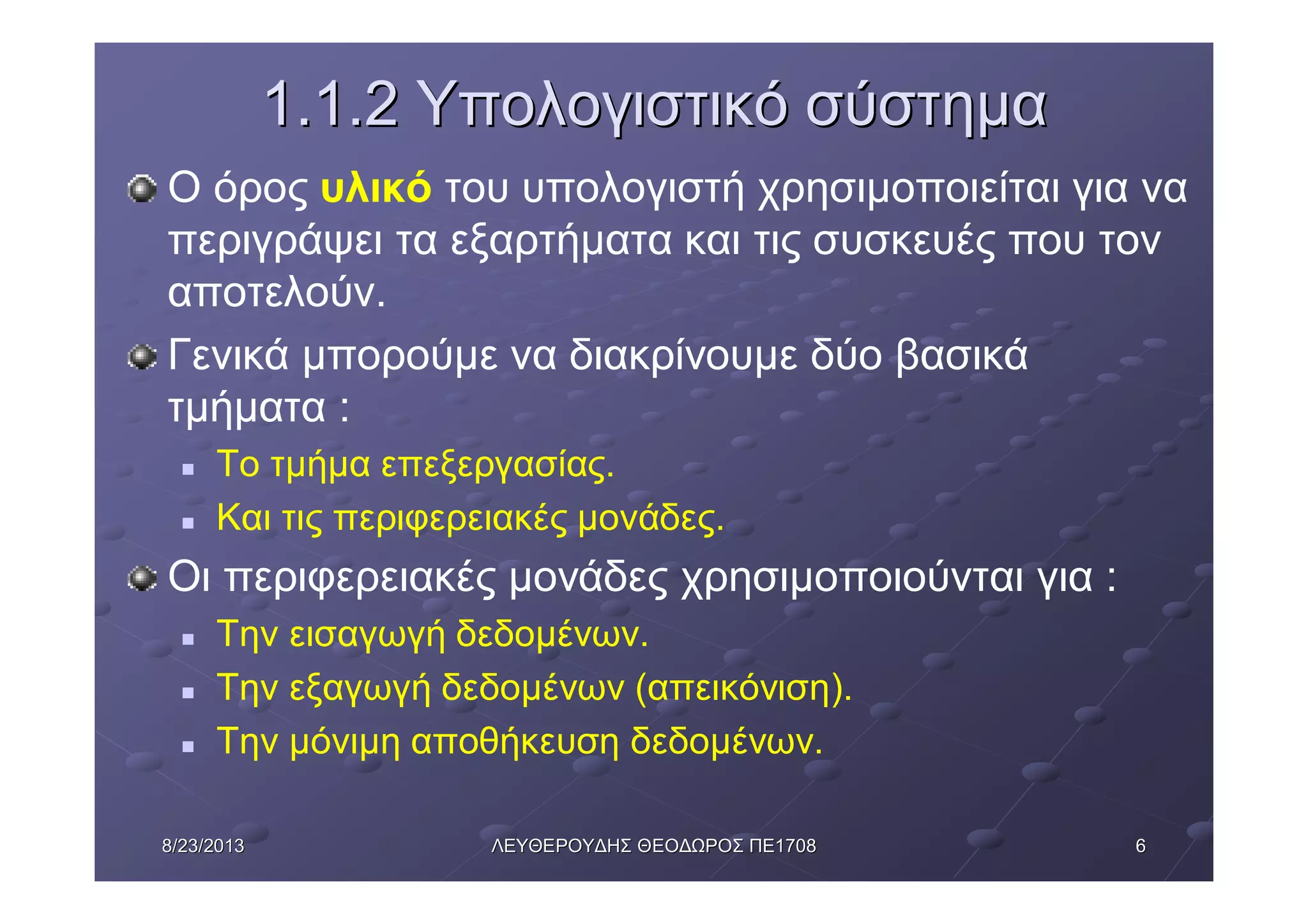 668/23/20138/23/2013 ΛΕΥΘΕΡΟΥΔΗΣΛΕΥΘΕΡΟΥΔΗΣ ΘΕΟΔΩΡΟΣΘΕΟΔΩΡΟΣ ΠΕΠΕ17081708
1.1.21.1.2 ΥπολογιστικόΥπολογιστικό σύστημασύστημα
Ο όρος υλικό του υπολογιστή χρησιμοποιείται για να
περιγράψει τα εξαρτήματα και τις συσκευές που τον
αποτελούν.
Γενικά μπορούμε να διακρίνουμε δύο βασικά
τμήματα :
n Το τμήμα επεξεργασίας.
n Και τις περιφερειακές μονάδες.
Οι περιφερειακές μονάδες χρησιμοποιούνται για :
n Την εισαγωγή δεδομένων.
n Την εξαγωγή δεδομένων (απεικόνιση).
n Την μόνιμη αποθήκευση δεδομένων.
 