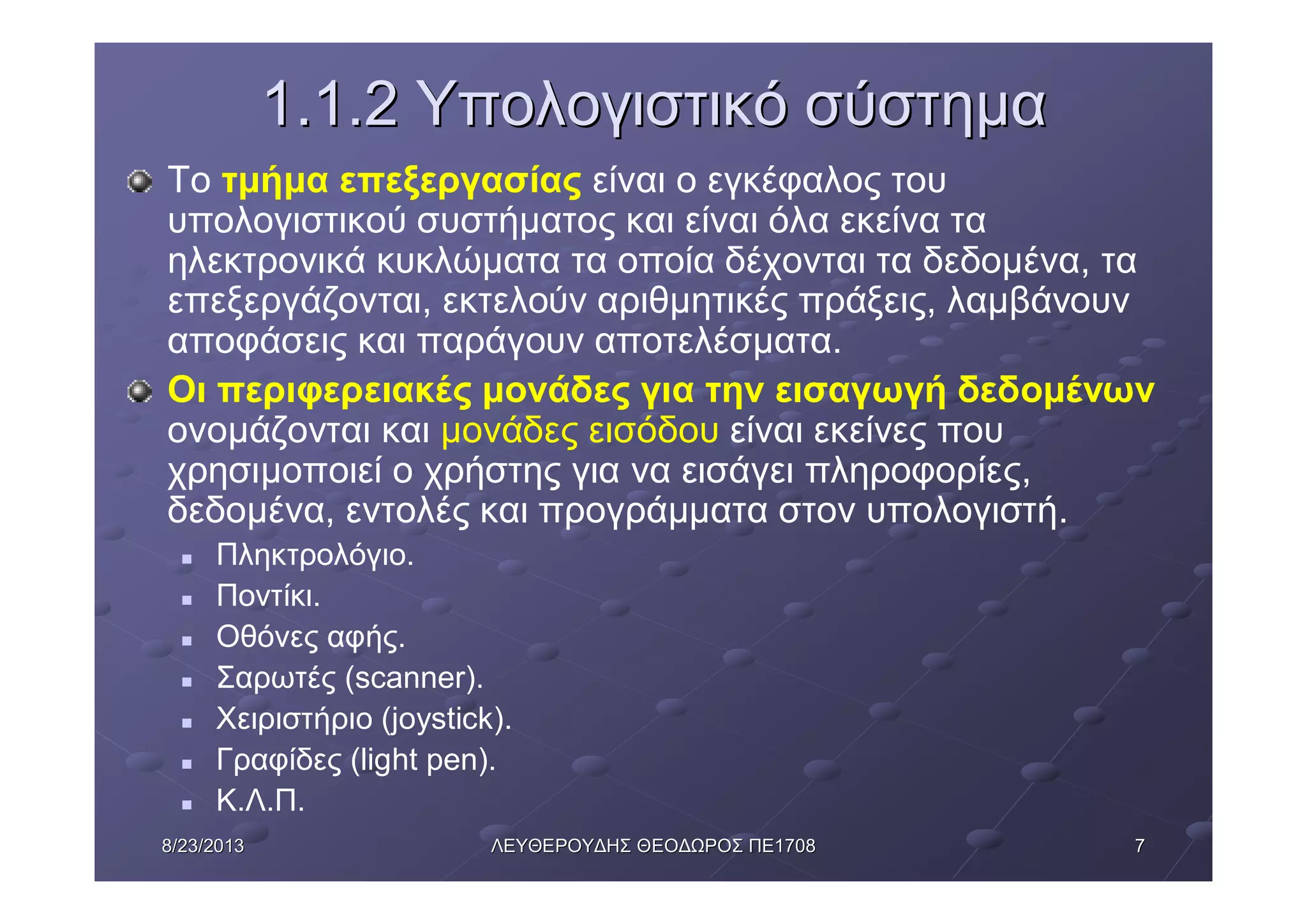 778/23/20138/23/2013 ΛΕΥΘΕΡΟΥΔΗΣΛΕΥΘΕΡΟΥΔΗΣ ΘΕΟΔΩΡΟΣΘΕΟΔΩΡΟΣ ΠΕΠΕ17081708
1.1.21.1.2 ΥπολογιστικόΥπολογιστικό σύστημασύστημα
Το τμήμα επεξεργασίας είναι ο εγκέφαλος του
υπολογιστικού συστήματος και είναι όλα εκείνα τα
ηλεκτρονικά κυκλώματα τα οποία δέχονται τα δεδομένα, τα
επεξεργάζονται, εκτελούν αριθμητικές πράξεις, λαμβάνουν
αποφάσεις και παράγουν αποτελέσματα.
Οι περιφερειακές μονάδες για την εισαγωγή δεδομένων
ονομάζονται και μονάδες εισόδου είναι εκείνες που
χρησιμοποιεί ο χρήστης για να εισάγει πληροφορίες,
δεδομένα, εντολές και προγράμματα στον υπολογιστή.
n Πληκτρολόγιο.
n Ποντίκι.
n Οθόνες αφής.
n Σαρωτές (scanner).
n Χειριστήριο (joystick).
n Γραφίδες (light pen).
n Κ.Λ.Π.
 